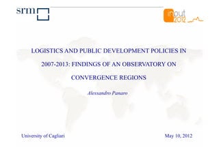 LOGISTICS AND PUBLIC DEVELOPMENT POLICIES IN

          2007-2013: FINDINGS OF AN OBSERVATORY ON

                         CONVERGENCE REGIONS

                             Alessandro Panaro




University of Cagliari                           May 10, 2012
 