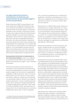 CAPÍTULO 3.
100
La seguridad alimentaria y
nutricional y el derecho a la
alimentación se consolidan legal e
institucionalmente
Desde la década de 2000, se puede observar que
tanto la SAN como el DHAA han mantenido un pro-
ceso continuo de consolidación, manifestado en el
creciente número de cuerpos legales e instituciones
dedicadas a ellos. De hecho, actualmente al menos
15 países de la región cuentan con reconocimientos
explícitos al DHAA en sus constituciones políticas
(De Schutter, 2012), mientras 7 países han promul-
gado leyes marco para la seguridad alimentaria y
nutricional. Para efectos del análisis se identifican
dos grandes grupos de acciones que los Estados han
implementado en el ámbito legal: (1) el reconocimien-
to del derecho a la alimentación en las constituciones
políticas, y (2) la promulgación de leyes marco de
SAN. Estas manifestaciones normativas mantienen
algunas características comunes y otras distintivas,
que permiten categorizarlas de la siguiente forma:
Reconocimiento del derecho a la alimentación en
las constituciones políticas. Existen tres categorías
de reconocimiento del DHAA en las constituciones
políticas de los países de la región45
, que se detallan a
continuación.
Reconocimiento explícito y directo del derecho a la
alimentación. Este reconocimiento tiene distintas ca-
racterísticas dependiendo de su alcance. Por un lado,
puede consagrarse de forma directa, independiente
y aplicable a todas las personas, como es el caso de
México (2011), que en el artículo 4° de su Constitu-
ción Política señala que “toda persona tiene derecho
a la alimentación nutritiva, suficiente y de calidad. El
Estado lo garantizará”; por otro, también puede plas-
marse como un derecho reconocido y aplicable solo
a categorías poblacionales específicas, como sucede
en el caso de Colombia (1991), que determina en el
artículo Art 44° de su Constitución que “son derechos
fundamentales de los niños: la vida, la integridad
física, la salud y la seguridad social, la alimentación
equilibrada, su nombre y nacionalidad, tener una fa-
milia y no ser separados de ella, el cuidado y amor, la
educación y la cultura, la recreación y la libre expre-
sión de su opinión”.
Adicionalmente, el DHAA también puede mantener su
reconocimiento en clausulas específicas en el marco
del reconocimiento explícito de otros derechos, como
es el caso de Panamá, cuya Constitución Política de
1972 incorpora directa y explícitamente el DHAA en
su artículo 118: “Es deber fundamental del Estado ga-
rantizar que la población viva en un ambiente sano y
libre de contaminación, en donde el aire, el agua y los
alimentos satisfagan los requerimientos del desarrollo
adecuado de la vida humana”.
Reconocimiento implícito en el marco de derechos más
amplios. Ejemplo de ello es el caso de El Salvador
(1983). El artículo 2° de su Constitución señala que
“toda persona tiene derecho a la vida, a la integridad
física y moral, a la libertad, a la seguridad, al traba-
jo, a la propiedad y posesión, y a ser protegida en la
conservación y defensa de los mismos”.
Reconocimiento como meta o principio del orden constitu-
cional. Representan los valores a los que aspira la socie-
dad y que guían la acción gubernamental, en particular
en el ámbito socioeconómico, pero no se consideran
como principios que buscan proveer derechos individua-
les o justiciables. Por ejemplo, Chile en su Constitución
Política de 1980 otorga un reconocimiento implícito al
derecho a la alimentación, estableciendo en su artículo
5 que “el ejercicio de la soberanía reconoce como limita-
ción el respeto a los derechos esenciales que emanan de
la naturaleza humana” y que “es deber de los órganos
del Estado respetar y promover tales derechos, garanti-
zados por esta Constitución, así como por los tratados
internacionales ratificados por Chile y que se encuen-
tren vigentes”, como son la Declaración Universal de los
Derechos Humanos y el Pacto Internacional de Derechos
Económicos, Sociales y Culturales.
Cabe destacar que, además de los ejemplos citados,
también otros países mantienen reconocimientos
explícitos o implícitos al DHAA y la SAN. El Estado
Plurinacional de Bolivia, Brasil, Ecuador, Guyana, Haití
y Nicaragua reconocen el derecho a la alimentación o a
45/La información referida al reconocimiento del DHAA y leyes orgá-
nicas SAN fue recogida de la Plataforma de Seguridad Alimentaria y
Nutricional, en http://www.rlc.fao.org/psan/inicio.
 