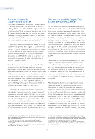 CAPÍTULO 3.
110
Fortalecimiento de
la agricultura familiar
El concepto de agricultura familiar (AF), sus principales
características y la importancia que tiene en América
Latina y el Caribe han sido estudiadas regularmente en
los últimos años48
. Esta se caracteriza como “una forma
de clasificar la producción agrícola, forestal, pesquera,
pastoril y acuícola gestionada y operada por una familia,
y que depende principalmente de la mano de obra fami-
liar, incluyendo tanto a mujeres como a hombres49
”.
La agricultura familiar es responsable del 81,3% de las
explotaciones agrícolas de la región. En Centroamérica
más del 70% de la producción alimentaria le correspon-
de a la AF, además de crear más del 50% del empleo
agropecuario en un grupo de 10 países estudiados50
(Leporati et al., 2014). Estos datos no hacen más que
refrendar la importancia de la agricultura familiar en
América Latina y el Caribe.
Sin embargo, al mismo tiempo la agricultura familiar
presenta grandes desafíos que hacen del sector un
objetivo prioritario de política pública: gran parte de los
agricultores familiares cuentan con recursos productivos
limitados y se encuentran en una situación socioeconó-
mica vulnerable, lo que se traduce en que aun cuando
este tipo de explotaciones son mayoritarias en la región,
sólo concentran el 23% de la superficie agrícola y su
aporte al PIB agrícola en general no supera el 50% en
los países de la región (Leporati et al., 2014).
La centralidad de la agricultura familiar así como sus
necesidades, hacen que este sector ocupe una posición
prioritaria en la agenda pública. Su importancia no sólo
se reduce al sector productivo. Tomando en considera-
ción el fundamental papel que desempeñan los produc-
tores familiares en la disponibilidad alimentaria, son un
público objetivo de las políticas públicas que abordan la
seguridad alimentaria y nutricional y, cada vez más, son
un factor de cambio en todas las dimensiones de la SAN.
48/Tanta ha sido su importancia en la agenda internacional, que el
año 2014 fue declarado por Naciones Unidas como “Año Internacional
de la Agricultura Familiar”.
49/La información proviene de http://www.fao.org/family–far-
ming–2014/home/what–is–family–farming/es/ y fue obtenida el
14/08/2014.
50/Argentina, Brasil, Chile, Colombia, Costa Rica, El Salvador, Guate-
mala, Honduras, Nicaragua y Panamá.
51/Esto no quiere decir necesariamente que los países que tengan
un ministerio encargado de la agricultura familiar demuestren mayor
preocupación que aquellos que han encontrado otro tipo de soluciones
institucionales. Más adelante se discutirá al respecto.
52/Si bien es cierto el MDA mantiene una Secretaría de Agricultura
Familiar, para efectos del análisis se entenderá que la AF es jerarquiza-
da a nivel ministerial.
Una institucionalidad específica
para la agricultura familiar
Por mucho tiempo, al no estar siquiera definida con-
ceptualmente como un sujeto de políticas diferenciado
dentro en el sector agropecuario, la agricultura fami-
liar no contó con espacios institucionales especializa-
dos para su atención. Solamente a inicios de la década
del 2000 comenzó a generalizarse el uso de este con-
cepto y a realizarse esfuerzos por definir la agricultura
familiar (Salcedo et al., 2014). Conforme sus caracte-
rísticas comenzaron a establecerse, se puede afirmar
que a partir de 2004, con la creación de la Reunión
Especializada de Agricultura Familiar del MERCOSUR,
este sector productivo pasó a ser definitivamente una
población objetivo específico de las políticas públicas
de SAN.
La instauración de una terminología referencial para
un grupo específico de productores agropecuarios
supuso la creación de espacios institucionales para su
atención, así como la readecuación de instrumentos
que apuntaban a este sector productivo previamen-
te sin tenerlo individualizado. Una panorámica de la
región permite identificar que en la estructura estatal
la atención a la AF se puede ubicar en los tres niveles
siguientes.
Nivel Ministerial. Es el nivel de organización estatal
más alto en el que se puede estructurar un sector, y
en este caso en particular implica que la agricultura
familiar se convierte en un sector público de interés en
sí mismo, diferenciado del sector agrícola o social. Solo
Brasil y Nicaragua han elevado a este nivel a la agricul-
tura familiar51
. En el primer caso, en 1999 fue creado
el Ministério do Desenvolvimento Agrário (MDA), cuyas
funciones abarcan la reforma agraria y el reordenamien-
to agrario, el desarrollo rural y la atención a la agricul-
tura familiar52
. En Nicaragua, por otro lado, el 2012 fue
creado el Ministerio de Economía Familiar, Comunitaria,
 