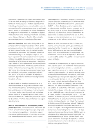 BALANCE E INNOVACIONES DE LAS ACCIONES PÚBLICAS EN MATERIA DE
SEGURIDAD ALIMENTARIA Y NUTRICIONAL: UNA HISTORIA DE ÉXITO
111
Cooperativa y Asociativa (MEFCCA), que mantiene den-
tro de sus líneas de trabajo el fomento a la agricultura
familiar, la micro, pequeña y mediana agroindustria e
industria, y el apoyo a formas asociativas tales como el
cooperativismo. En ambos países se observa que la agri-
cultura familiar, si bien alcanza un estatus diferenciado
de la agricultura propiamente tal, comparte el espacio
institucional con otros ámbitos generalmente asociados,
como el desarrollo rural en Brasil, o el fomento a las
pequeñas industrias y cooperativas en Nicaragua.
Nivel Vice-Ministerial. Este nivel corresponde al “se-
gundo escalón” de la organización del Estado. En los
países que mantienen vice-ministerios para la atención
de la agricultura familiar, estos forman parte de los
ministerios de Agricultura. Son varios los países que
mantienen esta figura en la región, aunque es una
figura especialmente común en Centroamérica (FAO,
CEPAL e IICA, 2013). Ejemplo de ello es Honduras, que
al interior de la Secretaría de Agricultura y Ganadería
(SAG) aborda la agricultura familiar desde el Viceminis-
terio de Desarrollo Rural, mientras que en Guatemala
lo hace el Viceministerio de Seguridad Alimentaria y
Nutricional. Sin embargo, también existen casos fuera
de Centroamérica, entre los cuales destaca Argen-
tina, que el 2014 creó la Secretaría de Agricultura
Familiar53
, dependiente del Ministerio de Agricultura,
Ganadería y Pesca.
Se pueden advertir, entonces, dos tendencias en la
institucionalización de la agricultura familiar a nivel
vice-ministerial: la primera –minoritaria, por cierto – es
la creación de vice–ministerios que, en denominación
y funciones, aluden específicamente a la agricultura
familiar, mientras, la segunda opción – mayoritaria –,
consiste en identificar a la AF como parte de un subsec-
tor de políticas vinculado al desarrollo rural o la seguri-
dad alimentaria.
Nivel de Servicios Públicos, Instituciones y/o Pro-
gramas Ejecutores. Corresponde a las estructuras del
Estado generalmente encargadas de ejecutar progra-
mas e instrumentos públicos y atender los requeri-
mientos de sus beneficiarios. En este nivel se concen-
tran mayoritariamente los espacios institucionales
para la agricultura familiar en Sudamérica, como en el
caso del Instituto Colombiano para el Desarrollo Rural
(INCODER), o el Instituto de Desarrollo Agropecuario
(INDAP) en Chile. Debido a su número y diversidad
es más complejo identificar factores comunes, aun si
a grandes rasgos se repite el patrón observado en el
caso de los vice-ministerios, es decir, una minoría de
los servicios se dedica específicamente a la AF, mien-
tras que la mayoría se relaciona con otros temas, como
el desarrollo rural o la tenencia de tierras.
Además de estas tres formas de estructuración insti-
tucional, existe una cuarta opción, que postula que la
agricultura familiar no cuente con un espacio propio
dentro del Estado si no que sea responsabilidad de
instituciones sectoriales de carácter más general, par-
ticularmente carteras de las de agricultura. Así ocurre
en México (FAO, CEPAL e IICA, 2013) y la mayoría de los
países del Caribe.
En paralelo al establecimiento de espacios institucio-
nales, algunos países han establecido marcos jurídicos
que norman la agricultura familiar. La creación de
leyes específicas para la AF es menos común que la
creación de instituciones, y en la mayoría de los casos
el marco normativo referente a este sector tiene leyes
más generales que incluyen a la agricultura familiar
en su articulado. Ejemplo de esto es la Ley Nº 2.419,
que crea el Instituto Nacional de Desarrollo Rural y
de la Tierra (INDERT) en Paraguay y que define en su
artículo 6 a la agricultura familiar campesina y con
ello también de cierta forma define a los usuarios del
Instituto. Sin embargo, existen dos casos en los cuales
se han establecido leyes específicas para normar a la
AF: Brasil, que en 2006 promulgó la Ley Nº 11.326 que
establece las directrices para la formulación de una
Política Nacional de Agricultura Familiar y Emprendi-
mientos Familiares Rurales; y el Estado Plurinacional
de Bolivia, que en 2011 sancionó la Ley N° 144 de la
Revolución Productiva Comunitaria Agropecuaria, y
en 2013 la Ley Nº 338 de Organizaciones Económicas
Campesinas, Indígena Originarias –OECAS– y de Orga-
nizaciones Económicas Comunitarias –OECOM– para la
Integración de la Agricultura Familiar Sustentable y la
Soberanía Alimentaria. Ambos cuerpos legales esta-
blecen claramente el concepto de agricultura familiar,
pero además indican de forma detallada las acciones
públicas para apoyar al sector.53/Antes era una subsecretaría.
 