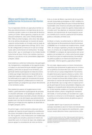 BALANCE E INNOVACIONES DE LAS ACCIONES PÚBLICAS EN MATERIA DE
SEGURIDAD ALIMENTARIA Y NUTRICIONAL: UNA HISTORIA DE ÉXITO
121
Mayor participación para la
gobernanza inclusiva en territorios
rurales
Ya en el apartado referido a la agricultura familiar se
hizo una referencia breve a la importancia de los mo-
vimientos sociales rurales en el desarrollo de América
Latina y el Caribe. Varias agencias y espacios de coor-
dinación multilateral, tales como el Banco Mundial,
FAO, FIDA y la Unión Europea, entre otros, han aboga-
do en las últimas décadas por la creación de nuevos
espacios institucionales en el medio rural de modo de
alcanzar una buena gobernanza (Ortega, 2012). Esto
ha ido configurando un marco en el cual se le otorga
nuevo valor a la formación de instituciones “de abajo
hacia arriba”, que se constituyan en los medios locales
como forma de hacer frente a los cambios macroeco-
nómicos y sus efectos en las comunidades (Appendini
y Nuijten, 2002).
Esta tendencia a conformar instituciones más participati-
vas, transparentes y coordinadas en los espacios locales
se traduce en una nueva forma de entender la gestión
pública y cómo ésta se ejecuta en los territorios, y en
particular alienta la participación de todos los actores
y niveles que tengan injerencia en el desarrollo de los
respectivos espacios rurales (Jorquera, 2011). Esto se
ha confirmado en la región con la institución de nuevas
formas de participación y deliberación en el marco de
agencias locales y/o programas que actúan directamente
en los territorios rurales.
Para analizar los avances en la gobernanza en éste
ámbito, y particularmente la participación de personas
en situación vulnerable, se ha optado por estudiar los
espacios de gobernanza nacionales y locales referidos al
desarrollo rural, a raíz del impacto que potencialmente
pueden tener este tipo de iniciativas en la reducción de la
pobreza y en el logro de otros objetivos de desarrollo en
la región (Jorquera, 2011).
En primer lugar, a nivel nacional se observan varios
ejemplos de espacios de participación y coordinación
de actores vinculados al desarrollo de las zonas rura-
les. Por lo general, estas instituciones son establecidas
como órganos de consulta y asesoría en materia de
desarrollo rural, en el marco de leyes más amplias que
buscan apoyar la consolidación de estos territorios.
Este es el caso de México, que dentro de la Ley de De-
sarrollo Sustentable promulgada en 2001 establece la
creación del Consejo Mexicano para el Desarrollo Rural
Sustentable como instancia consultiva del Gobierno Fe-
deral, y que incluye a todos los agentes involucrados en
el medio rural. Sus objetivos se relacionan fundamen-
talmente con la promoción de la participación social
en el ámbito de la creación y aplicación de iniciativas
públicas enfocadas al medio rural.
En Brasil, en tanto, la conformación en 2003 del Con-
selho Nacional de Desenvolvimento Rural Sustentável
(CONDRAF) fue el resultado del establecimiento, desde
1997, de consejos regionales y locales de desarrollo
rural, en el marco de la implementación del PRONAF65
.
El CONDRAF se compone de representantes del sector
público y la sociedad civil, y tiene como función propo-
ner directrices para la implementación y formulación
de políticas públicas en materia de desarrollo rural
sustentable, reforma agraria y agricultura familiar.
Por otro lado, algunos países no tienen instrumentos
específicos que promuevan la gobernanza en el marco
de sus políticas de desarrollo rural, sino que mantie-
nen dentro de un cuerpo independiente mecanismos
de gobernanza para espacios urbanos y rurales. Este
es el caso de Guatemala, que en 2002 publicó la Ley
de los Consejos de Desarrollo Urbano y Rural. La Ley
determina la creación del Sistema Nacional de Conse-
jos de Desarrollo, que se erige como el espacio princi-
pal de participación de las comunidades indígenas y no
indígenas en la planificación democrática del desarro-
llo. A nivel nacional establece el Consejo Nacional de
Desarrollo Urbano y Rural, integrado por miembros
del Estado, el sector privado y la sociedad civil, cuyas
funciones se enmarcan en la formulación, seguimiento
y contribución al establecimiento de políticas para el
desarrollo.
Es posible advertir que el proceso de creación de
consejos nacionales se da en el marco de instrumentos
que promueven estos espacios de coordinación, y que
incluso siendo diferentes tienen características comu-
65/La información proviene de http://www.ipea.gov.br/participacao/
conselhos/conselho–nacional–de–combate–a–discriminacao–lgbt/138–
conselho–nacional–de–desenvolvimento–rural–sustentavel/274–
conselho–nacional–de–desenvolvimento–rural–sustentavel, y fue
obtenida el 26/8/2014.
 