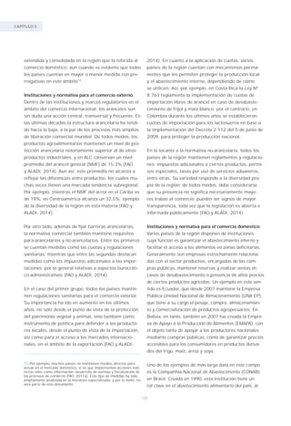 CAPÍTULO 3.
128
extendida y consolidada en la región que la referida al
comercio doméstico; aun cuando es evidente que todos
los países cuentan en mayor o menor medida con pre-
rrogativas en este ámbito73
.
Instituciones y normativa para el comercio externo.
Dentro de las instituciones y marcos regulatorios en el
ámbito del comercio internacional, los aranceles son
sin duda una acción central, transversal y frecuente. En
las últimas décadas la estructura arancelaria ha tendi-
do hacia la baja, a la par de los procesos más amplios
de liberación comercial mundial. De todos modos, los
productos agroalimentarios mantienen un nivel de pro-
tección arancelaria notoriamente superior al de otros
productos industriales, y en ALC conservan un nivel
promedio del arancel general (NMF) de 15,3% (FAO
y ALADI, 2014). Aun así, este promedio no alcanza a
reflejar las diferencias entre productos, los cuales mu-
chas veces tienen una marcada tendencia subregional.
Por ejemplo, mientras el NMF del arroz en el Caribe es
de 19%, en Centroamérica alcanza un 32,5%, ejemplo
de la diversidad de la región en esta materia (FAO y
ALADI, 2014).
Por otro lado, además de fijar barreras arancelarias,
la normativa comercial también mantiene requisitos
para-arancelarios y no-arancelarios. Entre los primeros
se cuentan medidas como las cuotas y regulaciones
sanitarias; mientras que entre las segundas destacan
medidas como los impuestos adicionales a las impor-
taciones, por lo general relativas a aspectos burocráti-
co-administrativos (FAO y ALADI, 2014).
En el caso del primer grupo, todos los países mantie-
nen regulaciones sanitarias para el comercio exterior.
Su importancia ha ido en aumento en los últimos
años, no sólo desde el punto de vista de la protección
del patrimonio vegetal y animal, sino también como
instrumento de política para defender a los producto-
res locales, desde el punto de vista de la importación,
así como para el acceso a los mercados internacio-
nales, en el ámbito de la exportación (FAO y ALADI,
2014). En cuanto a la aplicación de cuotas, varios
países de la región cuentan con mecanismos perma-
nentes que les permiten proteger la producción local
y el abastecimiento interno, dependiendo de cómo
se utilicen. Así, por ejemplo, en Costa Rica la Ley Nº
8.763 reglamenta la implementación de cuotas de
importación libres de arancel en caso de desabaste-
cimiento de frijol y maíz blanco; por el contrario, en
Colombia durante los últimos años se establecieron
cuotas de importación para los lactosueros en base a
la implementación del Decreto 2.112 del 5 de junio de
2009, para proteger la producción nacional.
En lo tocante a la normativa no-arancelaria, todos los
países de la región mantienen reglamentos y regulacio-
nes: impuestos adicionales a ciertos productos, permi-
sos especiales, tasas por uso de servicios aduaneros,
entre otras. Su variedad responde a la diversidad pro-
pia de la región; de todos modos, debe considerarse
que su presencia no significa necesariamente mayo-
res trabas al comercio: pueden ser signos de mayor
transparencia, toda vez que la legislación es abierta e
informada públicamente (FAO y ALADI, 2014).
Instituciones y normativa para el comercio doméstico.
Varios países de la región disponen de instituciones
cuya función es garantizar el abastecimiento interno y
facilitar el acceso a los alimentos en zonas deficitarias.
Generalmente son empresas estrechamente relaciona-
das con el sector productivo, encargadas de las com-
pras públicas, mantener reservas y realizar ventas en
casos de desabastecimiento o presencia de altos precios
de ciertos productos agrícolas. Un ejemplo en este sen-
tido es Ecuador, que desde 2007 mantiene la Empresa
Pública Unidad Nacional de Almacenamiento (UNA EP),
que tiene a su cargo el pesaje, compra, almacenamien-
to y comercialización de productos agropecuarios. En
Bolivia, en tanto, también en 2007 fue creada la Empre-
sa de Apoyo a la Producción de Alimentos (EMAPA), con
el objeto tanto de apoyar a los productores nacionales
mediante compras públicas, como de garantizar precios
accesibles para los consumidores en productos deriva-
dos del trigo, maíz, arroz y soya.
Uno de los ejemplos de más larga data en este campo
es la Companhia Nacional de Abastecimento (CONAB)
en Brasil. Creada en 1990, esta institución tiene un
rol clave en el abastecimiento alimentario del país, al
73/Por ejemplo, muchos países no mantienen medios directos para
actuar en el mercado doméstico, si no que implementan acciones indi-
rectas tales como información, desarrollo de normas y fiscalización de
los procesos de comercio (FAO, 2011a). Este tipo de medidas ha sido
ampliamente analizada en la literatura especializada, y por lo tanto, no
será parte de este documento.
 