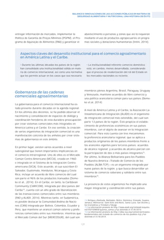 BALANCE E INNOVACIONES DE LAS ACCIONES PÚBLICAS EN MATERIA DE
SEGURIDAD ALIMENTARIA Y NUTRICIONAL: UNA HISTORIA DE ÉXITO
129
entregar información de mercados, implementar la
Política de Garantia de Preços Mínimos (PGPM), el Pro-
grama de Aquisição de Alimentos (PAA) y garantizar el
• Durante las últimas décadas los países de la región
han consolidado una institucionalidad sólida en mate-
ria de comercio internacional, así como una normativa
que les permite actuar en los casos que sea necesario.
Aspectos claves del desarrollo institucional para el comercio agroalimentario
en América Latina y el Caribe.
abastecimiento a personas y zonas que así lo requieran
mediante el uso de productos agropecuarios en progra-
mas sociales y donaciones humanitarias (Intini, 2014).
74/Antigua y Barbuda, Barbados, Belice, Dominica, Granada, Guyana,
Jamaica, Montserrat, Saint Kitts and Nevis, Santa Lucía, San Vicente y
las Granadinas y Trinidad y Tobago.
75/La información proviene de http://www.aladi.org/nsfaladi/arquitec.
nsf/VSITIOWEB/quienes_somos y fue obtenida el 31/8/2014.
76/La información proviene de http://alba–tcp.org/content/principios–
fundamentales–del–tratado–de–comercio–de–los–pueblos–tcp y fue
obtenida el 31/8/2014.
• La institucionalidad referente comercio doméstico
está, en cambio, menos desarrollada, considerando
que el proceso de revalorización del rol del Estado en
los mercados nacionales es reciente.
Gobernanza de las cadenas
comerciales agroalimentarias
La gobernanza para el comercio internacional ha es-
tado presente durante décadas en la agenda regional.
En los últimos dos decenios, se ha podido observar el
nacimiento y consolidación de espacios de diálogo y
coordinación herederos de esta duradera preocupación
por crear sistemas comerciales más integrados en
América Latina y el Caribe. En ese sentido, la creación
de varios organismos de integración comercial es una
manifestación concreta de los anhelos por crear siste-
mas de gobernanza en este ámbito.
En primer lugar, existen varios acuerdos a nivel
subregional que tienen importantes implicancias en
el comercio intrarregional. Uno de ellos es el Mercado
Común Centro Americano (MCCA), creado en 1960
e integrado en el Sistema de la Integración Centro-
americana (SICA). Este acuerdo, al cua suscriben El
Salvador, Guatemala, Honduras, Nicaragua y Costa
Rica, incluye un acuerdo de libre comercio del cual
son parte el 96% de los productos transados (Deme-
ke et al., 2014). En el Caribe, en tanto, la Caribbean
Community (CARICOM), integrada por diez países del
Caribe74
, cuenta con un alto grado de liberalización
de las transacciones comerciales entre sus miembros
(FAO y ALADI, 2014). Mientras tanto, en Sudamérica,
es posible destacar la Comunidad Andina de Nacio-
nes (CAN) integrada por Bolivia, Colombia, Ecuador y
Perú, que mantiene un arancel común externo y prefe-
rencias comerciales entre sus miembros; mientras que
el Mercado Común del Sur (MERCOSUR), del cual son
miembros plenos Argentina, Brasil, Paraguay, Uruguay
y Venezuela, mantiene acuerdos de libre comercio y
una política arancelaria común para sus países (Deme-
ke et.al, 2014).
A nivel de América Latina y el Caribe, la Asociación La-
tinoamericana de Integración (ALADI) es el organismo
de integración comercial más extendido, del cual son
parte 13 países de la región. Éste propicia el estable-
cimiento de preferencias económicas en sus países
miembros, con el objeto de avanzar en la integración
comercial. Para esto cuenta con tres mecanismos:
la preferencia arancelaria regional, que se aplica a
productos originarios de los países miembros frente a
los aranceles vigentes para terceros países; acuerdos
de alcance regional; y acuerdos de alcance parcial con
la participación de dos o más países integrantes75
.
Por último, la Alianza Bolivariana para los Pueblos
de Nuestra América –Tratado de Comercio de los
Pueblos (ALBA-TCP) – es un organismo integrado por
nueve países de la región, y que busca desarrollar un
sistema de comercio soberano y solidario entre sus
miembros76
.
La presencia de estos organismos ha implicado una
mayor integración y coordinación entre sus países
 