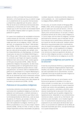 CAPÍTULO 4.
142
Aymara en Chile y el Estado Plurinacional de Bolivia.
Asimismo, se ha mostrado que hay un evidente rezago
en el cumplimiento de los acuerdos internacionales
y compromisos adquiridos por los países, como el
Plan de Acción de la Conferencia Internacional sobre
la Población y el Desarrollo de El Cairo (1994), que
estipula que en 2014 los niveles de mortalidad infantil
de los pueblos indígenas deben ser iguales a los de la
población en general.
En cuanto a las estadísticas de mortalidad en lactantes
y niños menores de cinco años, en América Latina la
mortalidad infantil entre los niños indígenas es 60%
mayor que entre los no indígenas: 48 por 1.000 naci-
dos vivos, en comparación con 30 por 1.000 nacidos
vivos (CEPAL, 2014b). Sin embargo, estos promedios
pueden no ser representativos de la realidad específica
que vive cada uno de los pueblos: por ejemplo, entre
los Campa-Ashaninka y los Machiguenga, en la Amazo-
nía peruana, las tasas de mortalidad infantil llegan a
99 y 100 por cada 1.000 nacidos vivos, respectivamen-
te. La brecha es aún mayor con respecto a la proba-
bilidad de morir antes de los 5 años, siendo superior
al 70% para este período (CEPAL, 2006). Para las
poblaciones indígenas más pequeñas, las altas tasas
de mortalidad pueden ser demográficamente desas-
trosas: pequeñas epidemias pueden destruir a toda
una generación, con efectos sobre la viabilidad demo-
gráfica de la comunidad en su conjunto (Montenegro y
Stephens, 2006). Así por ejemplo, entre el 58,3% y el
84% de los Yanomami que viven en Venezuela contraen
la hepatitis B en algún momento de sus vidas, siendo
esta la tercera causa de muerte entre ellos después de
la malaria y la desnutrición (CEPAL, 2014b).
Pobreza en los pueblos indígenas
Las brechas existentes en la situación sanitaria y
nutricional entre la población indígena y el resto de la
población son multicausales, y también extensivas a
otros indicadores socioeconómicos que indican cómo
la etnicidad profundiza las diferencias, como las tasas
de pobreza. En Panamá, por ejemplo, el índice de
pobreza de la población indígena es 5,9 veces mayor
que el de la población no indígena, mientras que en
México y Guatemala es 3,3 y 2,8 veces mayor, respecti-
vamente (CEPAL, 2014b). En Chile, en tanto, los datos
reflejan importantes brechas relacionadas con pobreza,
ruralidad, educación, tamaño de la familia, distancia a
centros poblados, etc., entre la población indígena y la
no indígena (PNUD y RIMISP, 2012).
En otro caso, un reciente estudio en Paraguay (FAO,
MINAG e INDI, 2014) concluyó que la pobreza indí-
gena se explica por una suma de factores, entre los
que destacan el acceso a la tierra, a la educación, la
salud y otros servicios básicos. En ese país, el índice
de pobreza extrema de los niños y niñas indígenas es
2,4 veces mayor al de los niños no indígenas, cuestión
particularmente relevante, pues el indicador tiene di-
recta relación con la canasta básica alimentaria. Des-
de el punto de vista de la educación, también existen
diferencias muy pronunciadas entre el promedio de
años de estudio de la población indígena, que alcanza
apenas los 3 años, y el de la población no indígena,
que llega a 8 años. Finalmente, los datos de acceso
a los servicios de salud son igualmente decidores, en
tanto los niños indígenas acceden a consultas médi-
cas en un 37% mientras los no indígenas en un 61%.
Los pueblos indígenas son parte de
la solución
Si bien las circunstancias históricas y coyunturales que
afectan a la población indígena plantean importantes
desafíos a los Estados de la región, no es menos cierto
que ella es portadora de los conocimientos, recursos
y aptitudes de los que no puede prescindir ninguna res-
puesta a la problemática esbozada.
Esta afirmación tiene que ver con el fondo y con la
forma de las opciones a considerar. En lo que se
refiere al fondo, se reconoce que, en el actual marco
de desarrollo, es necesario buscar nuevas respuestas
y admitir que existen otros paradigmas, que pueden
resultar más austeros, sostenibles y eficientes, para
alcanzar la plenitud de la vida social. Entre ellos se
encuentran aquellos que los pueblos indígenas han
logrado preservar, amparados en sus cosmovisiones y
sistemas de valores, a pesar de su interrelación –tan
asimétrica como inevitable– con el modelo hegemó-
nico. El reconocimiento del potencial que atesora la
aceptación de una visión plural del desarrollo repre-
senta, en un escenario de redefinición de las Metas de
Desarrollo Sostenible post 2015, una oportunidad que
no se puede desaprovechar.
 