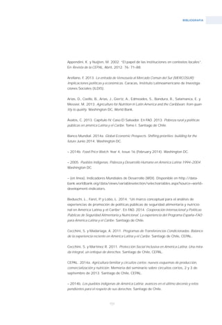 BIBLIOGRAFíA
153
Appendini, K. y Nuijten, M. 2002. “El papel de las instituciones en contextos locales”.
En Revista de la CEPAL, Abril, 2012. 76: 71–88.
Arellano, F. 2013. La entrada de Venezuela al Mercado Común del Sur (MERCOSUR):
Implicaciones políticas y económicas. Caracas, Instituto Latinoamericano de Investiga-
ciones Sociales (ILDIS).
Arias, D., Coello, B., Arias, J., Giertz, A., Edmeades, S., Bandura, R., Salamanca, E. y
Messier, M. 2013. Agriculture for Nutrition in Latin America and the Caribbean: from quan-
tity to quality. Washington DC, World Bank.
Ávalos, C. 2013. Capítulo IV. Caso El Salvador. En FAO. 2013. Pobreza rural y políticas
públicas en américa Latina y el Caribe. Tomo I. Santiago de Chile.
Banco Mundial. 2014a. Global Economic Prospects. Shifting priorities; building for the
future Junio 2014. Washington DC.
– 2014b. Food Price Watch. Year 4, Issue 16 (February 2014). Washington DC.
– 2005. Pueblos Indígenas, Pobreza y Desarrollo Humano en América Latina 1994–2004.
Washington DC.
– (en línea). Indicadores Mundiales de Desarrollo (WDI). Disponible en http://data-
bank.worldbank.org/data/views/variableselection/selectvariables.aspx?source=world–
development–indicators.
Beduschi, L., Faret, P. y Lobo, L. 2014. “Un marco conceptual para el análisis de
experiencias de promoción de políticas públicas de seguridad alimentaria y nutricio-
nal en América Latina y el Caribe”. En FAO. 2014. Cooperación Internacional y Políticas
Públicas de Seguridad Alimentaria y Nutricional. La experiencia del Programa España–FAO
para América Latina y el Caribe. Santiago de Chile.
Cecchini, S. y Madariaga, A. 2011. Programas de Transferencias Condicionadas. Balance
de la experiencia reciente en América Latina y el Caribe. Santiago de Chile, CEPAL.
Cecchini, S. y Martínez R. 2011. Protección Social Inclusiva en América Latina. Una mira-
da integral, un enfoque de derechos. Santiago de Chile, CEPAL.
CEPAL. 2014a. Agricultura familiar y circuitos cortos: nuevos esquemas de producción,
comercialización y nutrición. Memoria del seminario sobre circuitos cortos, 2 y 3 de
septiembre de 2013. Santiago de Chile, CEPAL.
– 2014b. Los pueblos indígenas de América Latina: avances en el último decenio y retos
pendientes para el respeto de sus derechos. Santiago de Chile.
 