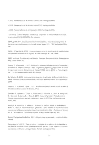 154
– 2013. Panorama Social de América Latina 2013. Santiago de Chile.
– 2012. Panorama Social de América Latina 2012. Santiago de Chile.
– 2006. Panorama Social de América Latina 2006. Santiago de Chile.
– (en línea). CEPALSTAT (Base estadística). Disponible en http://estadisticas.cepal.
org/cepalstat/WEB_CEPALSTAT/Portada.asp.
CEPAL y OIT. 2014. Coyuntura laboral en América Latina y el Caribe: Los programas de
transferencias condicionadas y el mercado laboral. Mayo, 2014 (10). Santiago de Chile,
OIT.
CEPAL, OPS y UNFPA. 2013. Lineamientos para incluir la identificación de pueblos indíge-
nas y afrodescendientes en los registros de salud. Santiago de Chile, CEPAL.
CRED (en línea). The International Disaster Database (Base estadística). Disponible en
http://www.emdat.be/.
Cruces, G. y Gasparini, L. 2013. Políticas Sociales para la Reducción de la Desigualdad y
la Pobreza en América Latina y el Caribe. Diagnóstico, propuesta y proyecciones en base a
la experiencia reciente. Documento de Trabajo Nº142, Marzo, 2013. La Plata, Argenti-
na. CEDLAS, Universidad Nacional de La Plata.
De Schutter, O. 2012. Una revolución de derechos: la aplicación del Derecho a la Alimen-
tación a nivel nacional en América Latina y el Caribe. Nota informativa 06 – Septiembre
2011.
Delgado, G. y Cardoso, J. (eds.). 2000. A Universalização de Direitos Sociais no Brazil: a
Previdencia Rural nos anos 90. Brasilia, IPEA.
Demeke, M., Spinelli, A., Croce, S., Pernechele, V., Stefanelli, E., Jafari, A., Pangrazio,
G., Carrasco, G., Lanos, B., y Roux, C. 2014. Food and Agriculture Policy Decisions.
Trends, emerging issues and policy alignments since the 2007/08 food security crisis.
Roma, FAO.
Eitzinger, A., Läderach, P., Sonder, K., Schmidt, A., Sain G., Beebe S., Rodríguez B.,
Fisher M., Hicks P., Navarrete–Frías C. y Nowak A. 2012. Tortillas en el Comal: Los siste-
mas de maíz y fríjol de América Central y el cambio climático. CIAT – Políticas en Síntesis
No. 6. Cali, Colombia. Centro Internacional de Agricultura Tropical (CIAT).
Estado Plurinacional de Bolivia. 2012. Atlas de riesgo agropecuario y cambio climático.
La Paz.
Faiguenbaum, S. 2013. “Características y evolución de la pobreza, la desigualdad y
las políticas en zonas rurales de América Latina”. En FAO. 2013. Pobreza rural y políti-
cas públicas en América Latina y el Caribe. Tomo I. Santiago de Chile.
 