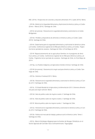 BIBLIOGRAFíA
155
FAO. 2014a. Perspectivas de cosechas y situación alimentaria. Nº 2 (Julio 2014). Roma.
– 2014b. Boletín de la Seguridad Alimentaria y Nutricional de América Latina y el Caribe.
(Enero – Marzo 2014). Santiago de Chile.
– 2014c (en prensa). Panorama de la seguridad alimentaria y nutricional en el Caribe.
Bridgetown.
– 2014d. Pérdidas y desperdicios de alimentos en América Latina y el Caribe. (Julio
2014). Santiago de Chile.
– 2014e. Gobernanza para la seguridad alimentaria y nutricional en América Latina
y el Caribe. Conferencia regional de la FAO para América Latina y el Caribe, Trigési-
mo tercer período de sesiones. Santiago de Chile, 6-9 de Mayo de 2014.
– 2014f. Reposicionamiento de la agricultura familiar en el programa de Amé-
rica Latina y el Caribe. Conferencia regional de la FAO para América Latina y el
Caribe, Trigésimo tercer período de sesiones. Santiago de Chile, 6–9 de Mayo de
2014.
– 2014g. Los Pueblos Indígenas y la Agricultura Familiar (mimeo). Santiago de Chile.
– 2014h (en prensa). Panorama de la mujer rural para América Latina y el Caribe. San-
tiago de Chile.
– 2013a. Statistical Yearbook 2013. Roma.
– 2013b. Panorama de la seguridad alimentaria y nutricional en América Latina y el Cari-
be 2013. Santiago de Chile.
– 2013c. El Estado Mundial de la Agricultura y la Alimentación 2013. Sistemas alimenta-
rios para una mejor nutrición. Roma.
– 2013d. Nota de política sobre las mujeres rurales 3. Santiago de Chile.
– 2013e. Nota de política sobre las mujeres rurales 2. Santiago de Chile.
– 2013f. Nota de política sobre las mujeres rurales 1. Santiago de Chile.
– 2012a. Panorama de la seguridad alimentaria y nutricional en América Latina y el Cari-
be 2012. Santiago de Chile.
– 2012b. Políticas de mercado de trabajo y pobreza rural en América Latina. Tomo I.
Santiago de Chile.
– 2012c. Marco Estratégico Regional para la Gestión de Riesgos Climáticos en el
Sector Agrícola del Corredor Seco Centroamericano. Tegucigalpa.
 