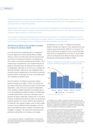 16
CAPÍTULO 1.
América Latina y el caribe cumple
la meta 1C de los ODM
A un año de la fecha establecida para el cumplimien-
to de los Objetivos de Desarrollo del Milenio (ODM),
América Latina y el Caribe (ALC) alcanzó la primera de
las metas en lo referente al hambre o la subalimenta-
ción: reducir a la mitad la prevalencia del hambre1
. Esto
reafirma que el compromiso con la implementación de
políticas orientadas hacia la reducción de la pobreza y
la desigualdad, aplicadas en el marco de un enfoque de
derechos humanos, además de una estabilidad macro-
económica que ha propiciado un crecimiento económico
continuo incluso en períodos de crisis, han tenido positi-
vos resultados en materia social.
Pese a lo anterior, 37 millones de personas todavía
padecen hambre en la región, es decir, no cuentan con
los medios suficientes como para acceder a los alimentos
disponibles, o bien estos no se encuentran disponibles
en la cantidad y calidad requeridas. Esto implica que el
6,1% de la población de América Latina y el Caribe pade-
ce hambre diariamente. Como ya se mencionó, esto re-
presenta un avance importante respecto del 15,3% (68,5
millones de habitantes de América Latina y el Caribe) que
padecían hambre en el trienio 1990–92, pero todavía no
es suficiente. Aun cuando la región como un todo cumple
la meta 1C de los ODM de forma anticipada, y así tam-
bién lo hace América Latina, el Caribe se encuentra aún
rezagado2
. La Figura 1 da cuenta de la trayectoria de la
prevalencia del hambre en el mundo y en la región.
Actualmente en el Caribe 7.5 millones de personas
padecen hambre (ver Figura 2). Esto representa una leve
mejoría respecto del trienio 1990–92, en el que 8,1 mi-
llones de personas la padecían, pero es aún insuficiente,
tanto frente al cumplimiento de la meta 1C de los ODM,
como de la Declaración de Roma firmada en la Cumbre
Mundial de la Alimentación (CMA) de 19963
.
1/Los conceptos de “hambre” y “subalimentación” se usan indistin-
tamente a lo largo del documento, haciendo alusión, en ambos casos,
a la medición de la FAO que da cuenta de la Meta 1C del Objetivo de
Desarrollo del Milenio.
2/El Objetivo 1 de los ODM es “Erradicar la pobreza extrema y el ham-
bre”. Contempla las metas 1A (Reducir a la mitad, entre 1990 y 2015, la
proporción de personas con ingresos inferiores a 1,25 dólares al día), 1B
(Alcanzar el empleo pleno y productivo y un trabajo decente para todos,
incluidos las mujeres y los jóvenes) y 1C (Reducir a la mitad, entre 1990
y 2015, la proporción de personas que padecen hambre).
3/La Cumbre Mundial de la Alimentación celebrada en la sede de la
FAO en Roma entre el 13 y el 17 de noviembre de 1996, convocó a
representantes de 185 países y determinó a la erradicación del hambre
como uno de los objetivos más importantes del nuevo milenio, en par-
ticular mediante el compromiso de los países de reducir en la mitad el
número de personas subalimentadas en el mundo para el año 2015.
A través de ella se logró renovar el compromiso mundial de eliminar
el hambre y la malnutrición, y garantizar la seguridad alimentaria y
nutricional para toda la población. Además, repuso la erradicación del
hambre en la agenda, generando gran resonancia en organismos públi-
cos, privados y no gubernamentales alrededor del mundo.
Figura 1. El hambre en el mundo y en América Latina y
el Caribe (millones de personas), distintos períodos.
Fuente: FAO, FIDA y PMA, 2014.
1.015
930
946
841
805
69
61
49
42
37
30
40
50
60
70
700
800
900
1.000
1.100
1990-1992 2000-2002 2005-2007 2009-2011 2012-2014
Mundo (eje izq.) ALC (eje der.)
A falta de un año para el cumplimiento de los Objetivos de Desarrollo del Milenio (ODM), América Latina y el Caribe ha
logrado disminuir a la mitad la prevalencia (%) de personas subalimentadas desde el año 1990, logrando la meta 1C de
los ODM referida a la reducción del hambre.
Adicionalmente, América Latina y el Caribe está cerca de lograr la meta fijada en la Cumbre Mundial de la Alimentación
(CMA), consistente en reducir a la mitad el número de personas que padecían hambre en 1990. Vale la pena señalar que
Sudamérica logró esta meta en el trienio 2012–2014.
Estos positivos resultados pueden explicarse por una combinación de factores: un contexto de estabilidad macroeconó-
mica y política, la consolidación de la democracia en la región, además un elemento diferenciador como un compromiso
político transversal de América Latina y el Caribe para hacer frente al hambre y la malnutrición.
 