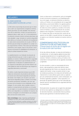 20
CAPÍTULO 1.
Como se observará a continuación, junto al innegable
rol del crecimiento económico y la estabilidad polí-
tica en la región, el elemento distintivo en América
Latina y el Caribe es la consolidación de la seguridad
alimentaria y nutricional (SAN) en la agenda pública
regional, lo que se ha traducido en un compromiso
de todos los actores políticos y sociales en la lucha
contra el hambre, y la implementación de acciones
públicas más integrales e inclusivas en esta mate-
ria. Cuando sólo falta un año para dar cuenta de los
avances en los ODM, se puede afirmar sin dudas que
la región es un referente mundial en la lucha contra el
hambre.
COMPROMISO POLÍTICO EN UN
CONTEXTO DE ESTABILIDAD:
Claves para el éxito de la región en
la reducción del hambre
En las dos últimas décadas, la reducción del hambre y
la malnutrición, en tanto objetivo global de desarrollo,
ha ganado preponderancia en la agenda política inter-
nacional. También en América Latina y el Caribe se ha
convertido en tema prioritario de las agendas nacionales
y regionales.
En este escenario, y como se mencionaba de forma
previa, cabe preguntarse cuáles han sido las claves
del éxito logrado por ALC frente a la situación de otras
regiones del mundo. Lo que se puede concluir es que
las tendencias positivas en la reducción del hambre y la
malnutrición en estos últimos quince años se explican
por una combinación de factores, tanto contextuales –en
términos regionales y globales– como específicos, en
particular de aquellos países que se han esforzado por
avanzar hacia la consolidación de la seguridad alimenta-
ria y nutricional.
Particularmente, los países de la región han abordado
de forma más explícita sus obligaciones en materia
de derechos humanos, sancionando marcos jurídicos
diversos para garantizar el derecho humano a una
RECUADRO 1.
EL INDICADOR DE
SUBALIMENTACIÓN DE LA FAO
La FAO estima el porcentaje de personas que no alcan-
zan a cubrir sus requerimientos energéticos mínimos
diarios para llevar una vida saludable. Para alcanzar
esta cifra se determina, en base a la estructura de la
población (altura, edad, sexo, etc.) y otros parámetros,
el umbral de consumo mínimo necesario para llevar una
vida saludable. Luego, tomando en cuenta la disponibili-
dad calórica y el consumo de alimentos de la población
en cada estrato socioeconómico de un país, la FAO de-
termina qué porcentaje de la población no cumple con
los requerimientos mínimos. Para evitar que fenómenos
transitorios como sequías, alzas en los precios u otros
factores incrementen la volatilidad de la estimación, se
utiliza la unidad temporal de trienios.
La subalimentación es un indicador de privación de
energía alimentaria que por sí solo no capta la com-
plejidad y el carácter multidimensional de la seguridad
alimentaria y nutricional, lo que ha llevado a la FAO a
complementar el indicador de subalimentación con
un conjunto de indicadores que permitan obtener una
visión global de todas las dimensiones que integran la
seguridad alimentaria y nutricional*.
Por último, resulta importante destacar que la FAO
realiza las estimaciones de prevalencia del hambre
en función de la información disponible al momento
del cálculo. Esto implica, por una parte, que nueva
información disponible produce cambios en los datos
de hambre previamente calculados y, por otra, que
la nueva serie de hambre no sea comparable con las
antiguas. En este sentido, sólo es posible conocer o
analizar el comportamiento del hambre en el mundo,
en una región o en un país tomando en consideración la
última serie disponible en su totalidad. En resumen, los
números entregados con anterioridad no son compara-
bles con los de las nuevas series.
Nota metodológica: http://www.fao.org/fileadmin/
templates/es/SOFI_2012/sofi_technical_note.pdf
* Food Security Indicators, pueden revisarse en http://
www.fao.org/economic/ess/ess–fs/ess–fadata/en/#.
VBGLpvldV–e
5/En base a datos de la CEPAL (en línea), el crecimiento promedio de
América Latina y el Caribe en la última década ha presentado un ma-
yor dinamismo que la anterior (3,8% ante un 2,4%). Lo mismo ocurre
cuando se compara a la región con la economía global (3,8% y 2,8%,
en igual período).
 
