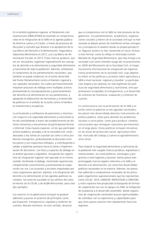 22
CAPÍTULO 1.
En el ámbito legislativo regional, el Parlamento Lati-
noamericano (PARLATINO) ha asumido un compromiso
clave en la integración de la SAN en la agenda pública
de América Latina y el Caribe, a través de procesos de
discusión y consulta que llevaron a la aprobación de la
Ley Marco del Derecho a la Alimentación, Seguridad y
Soberanía Alimentaria en 2012, y la Ley Marco de Ali-
mentación Escolar en 2013. Estos marcos jurídicos, aun
sin ser vinculantes, legitiman regionalmente los concep-
tos de derecho a la alimentación y seguridad alimentaria
y nutricional de toda la población. Además, simbolizan
el compromiso de los parlamentarios nacionales, que
también se puede evidenciar en el activo desarrollo
del Frente Parlamentario contra el Hambre regional y
sus capítulos nacionales, los cuales permanentemente
impulsan procesos de diálogo entre múltiples actores,
promoviendo la conceptualización y posicionamiento
del derecho a la alimentación en sus parlamentos, y
apoyando la elaboración de normativas y el desarrollo
de políticas en el ámbito de la lucha contra el hambre,
la malnutrición y la pobreza.
La articulación y confluencia de posiciones e intereses
con respecto a la seguridad alimentaria y nutricional se
ha ido consolidando a través del establecimiento de dis-
tintas instancias y mecanismos de participación formal
e informal. Estos nuevos espacios, en los que participan
actores públicos, privados y de la sociedad civil, están
abocados a los temas en cuestión así como a otros pro-
blemas emergentes, profundizando la discusión entre
los países y sus respectivos enfoques, y contribuyendo a
validar y legitimar posturas hacia la toma e implemen-
tación de decisiones. Los foros y espacios de diálogo en
el ámbito ejecutivo y legislativo, incluyendo los organis-
mos de integración regional, han operado en el mismo
sentido, facilitando el diálogo, mostrando experiencias,
compartiendo conocimientos y promoviendo la coope-
ración sur–sur. Los acuerdos y acciones impulsados por
estos organismos aportan, además, a la integración del
derecho a la alimentación en las agendas políticas na-
cionales, tal como ha sucedido en los últimos dos años
al interior de la CELAC y de ALBA–Petrocaribe, para citar
dos ejemplos.
Los avances en la gobernanza incluyen la gradual
adhesión y puesta en práctica de principios como
participación, transparencia, equidad y rendición de
cuentas. Resulta meritorio, en este sentido, destacar
que el compromiso con la SAN no sólo proviene de los
gobiernos. Los parlamentarios, académicos, organiza-
ciones sociales y líderes de la sociedad civil que se han
sumado al debate ponen de manifiesto temas emergen-
tes y enriquecen el análisis desde su propia perspecti-
va. Algunos actores se han convertido en voces incluso
a nivel formal, como lo refleja el reformado Comité
Mundial de Seguridad Alimentaria, que hoy incluye a la
sociedad civil como miembro luego del reconocimiento
en 2009 del Mecanismo de la Sociedad Civil, el mayor
mecanismo internacional de integración de organiza-
ciones provenientes de la sociedad civil, cuyo objetivo
es influir en las políticas y acciones sobre agricultura y
SAN a nivel nacional, regional y mundial. La participa-
ción amplia y las alianzas no solo legitiman las polí-
ticas de seguridad alimentaria y nutricional, sino que
promueven la equidad, la transparencia, y el desarrollo
de sistemas de monitoreo, evaluación y rendición de
cuentas.
En consecuencia con la priorización de la SAN y la
lucha contra la pobreza en las agendas nacionales,
los países han desarrollado diversos instrumentos de
política pública, tanto para abordar los problemas
sociales a corto plazo, como para producir cambios
estructurales que entreguen soluciones permanentes
en el largo plazo. Estas políticas incluyen iniciativas
en las áreas de protección social, agricultura fami-
liar, mercado del trabajo y comercio agroalimentario,
entre otras.
Para mejorar la seguridad alimentaria y nutricional de
la población han surgido marcos jurídicos, legislativos e
institucionales; así como políticas, estrategias y pro-
gramas a nivel regional y nacional. Varios países han
promulgado marcos legales referentes a la SAN y el
derecho a la alimentación, así como han desarrollado
políticas nacionales en la materia. Además, los países
han adherido a compromisos emanados de los princi-
pales organismos supranacionales que los representan,
como CELAC, SICA, UNASUR, MERCOSUR y CARICOM,
y estos espacios han propiciado la búsqueda de formas
de cooperación sur–sur en apoyo a la SAN, la mitigación
de la pobreza y el desarrollo sostenible, donde organis-
mos de cooperación nacionales buscan oportunidades
de contribuir con su experiencia y capacidades para
que otros países avancen más rápidamente hacia los
objetivos.
 
