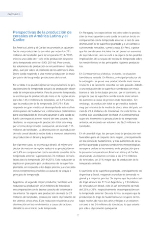 CAPÍTULO 2.
34
Perspectivas de la producción de
cereales en América Latina y el
Caribe
En América Latina y el Caribe los pronósticos apuntan
hacia una producción de cereales por sobre los 211
millones de toneladas para la temporada 2014/2015,
esto es una caída del 1,6% en la producción respecto
de la temporada anterior (FAO, 2014a). Pese a esto,
los volúmenes de producción se encuentran en niveles
altos, aun por sobre el promedio de los últimos 5 años.
Dicha caída responde a una menor producción de maíz
por parte de los grandes productores del cereal.
En la Tabla 3 se pueden observar las previsiones de pro-
ducción para la temporada actual y la producción obser-
vada la temporada anterior. Para la presente temporada,
se estima que la producción de maíz en la región alcan-
zaría las 145,4 millones de toneladas, un 5,4% menos
que la producción de la temporada 2013/14. Esto
responde en gran medida al desempeño de este cultivo
en los países de Sudamérica; estimaciones preliminares
para la producción de este año apuntan a una caída de
6,6% con respecto al nivel récord del año pasado. No
obstante, se espera que la producción total esté muy
por encima del promedio quinquenal, alcanzando 115
millones de toneladas. La disminución en la producción
de este cereal obedece sobre todo a menores volúmenes
de producción en Brasil y Argentina.
En el primer caso, se estima que Brasil, el mayor pro-
ductor de maíz en la región, reducirá su producción en
un 5,4% en comparación con la excelente cosecha de la
temporada anterior, superando las 76 millones de tone-
ladas para la temporada 2014/2015. Esta reducción se
explica en gran parte por un descenso de la superficie
plantada, en respuesta a los bajos precios y a una caída
en los rendimientos previstos a causa de la sequía a
principio de temporada.
Argentina, el segundo mayor productor, también verá
reducida su producción en 2 millones de toneladas
en comparación con la buena cosecha de la tempora-
da anterior. Se espera una producción de maíz de 27
millones de toneladas, todavía por sobre el promedio de
los últimos cinco años. Esta reducción responde a una
disminución en los rendimientos a causa de factores
climáticos en el inicio de la temporada.
En Paraguay, las expectativas iniciales sobre la produc-
ción de maíz apuntan a una caída de casi un tercio en
comparación con la temporada anterior, a raíz de una
disminución de la superficie plantada y a un cambio a
cultivos más rentables, como la soja. En Perú, a pesar
que las condiciones iniciales hacían prever un aumento
de la producción, aún se está a la espera de las posibles
implicancias de la sequía de inicios de temporada sobre
los rendimientos en las principales regiones producto-
ras.
En Centroamérica y México, en tanto, la situación
también es variada. En México, principal productor de
la subregión, se prevé una producción de maíz menor
respecto a la excelente cosecha del año pasado, debido
a una reducción de la superficie sembrada con maíz
blanco a raíz de los bajos precios; por el contrario, se
proyecta que la superficie sembrada de maíz amari-
llo aumente a causa de precios más favorables. Sin
embargo, la producción total se pronostica todavía
muy por encima de la media de cinco años del país, en
casi de 22,4 millones de toneladas. De esta forma, se
estima que la producción de maíz en Centroamérica
superará levemente la producción de la temporada
anterior, alcanzando un volumen de 26,2 millones de
toneladas.
En el caso del trigo, las perspectivas de producción son
favorables para el conjunto de la región, principalmente
en los países de Sudamérica, y tras aumentos de la su-
perficie plantada y buenas condiciones meteorológicas
se espera un fuerte incremento en la producción para
la presente temporada en América Latina y el Caribe,
alcanzando un volumen cercano a las 27,5 millones
de toneladas, un 21% mayor que la producción de la
temporada anterior.
El aumento de la superficie plantada, principalmente en
Argentina y Brasil, responde a una fuerte demanda re-
gional y a mayores precios. Se espera que la producción
de trigo alcance las 11,5 en Argentina, y 7,8 millones
de toneladas en Brasil, esto es un incremento de más
del 25% y 36% respectivamente en comparación con
la temporada anterior. De esta forma, se espera que la
producción de trigo de Sudamérica se recupere de los
bajos niveles de hace dos años y llegue a un volumen
cercano a las 24 millones de toneladas, lo que estaría
por sobre el promedio quinquenal.
 