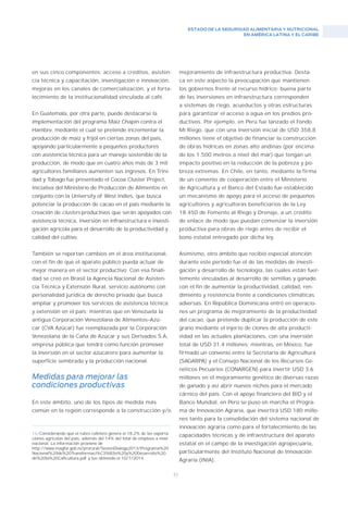 ESTADO DE LA SEGURIDAD ALIMENTARIA Y NUTRICIONAL
EN AMÉRICA LATINA Y EL CARIBE
43
16/Considerando que el rubro cafetero genera el 18,2% de las exporta-
ciones agrícolas del país, además del 14% del total de empleos a nivel
nacional. La información proviene de
http://www.magfor.gob.ni/prorural/SesionDialogo2013/Programa%20
Nacional%20de%20Transformaci%C3%B3n%20y%20Desarrollo%20
de%20la%20Caficultura.pdf y fue obtenida el 10/7/2014.
en sus cinco componentes: acceso a créditos, asisten-
cia técnica y capacitación, investigación e innovación,
mejoras en los canales de comercialización, y el forta-
lecimiento de la institucionalidad vinculada al café.
En Guatemala, por otra parte, puede destacarse la
implementación del programa Maíz Chapín contra el
Hambre, mediante el cual se pretende incrementar la
producción de maíz y frijol en ciertas zonas del país,
apoyando particularmente a pequeños productores
con asistencia técnica para un manejo sostenible de la
producción, de modo que en cuatro años más de 3 mil
agricultores familiares aumenten sus ingresos. En Trini-
dad y Tobago fue presentado el Cocoa Cluster Project,
iniciativa del Ministerio de Producción de Alimentos en
conjunto con la University of West Indies, que busca
potenciar la producción de cacao en el país mediante la
creación de clusters productivos que serán apoyados con
asistencia técnica, inversión en infraestructura e investi-
gación agrícola para el desarrollo de la productividad y
calidad del cultivo.
También se reportan cambios en el área institucional,
con el fin de que el aparato público pueda actuar de
mejor manera en el sector productivo. Con esa finali-
dad se creó en Brasil la Agencia Nacional de Asisten-
cia Técnica y Extensión Rural, servicio autónomo con
personalidad jurídica de derecho privado que busca
ampliar y promover los servicios de asistencia técnica
y extensión en el país; mientras que en Venezuela la
antigua Corporación Venezolana de Alimentos–Azú-
car (CVA Azúcar) fue reemplazada por la Corporación
Venezolana de la Caña de Azúcar y sus Derivados S.A,
empresa pública que tendrá como función promover
la inversión en el sector azucarero para aumentar la
superficie sembrada y la producción nacional.
Medidas para mejorar las
condiciones productivas
En este ámbito, uno de los tipos de medida más
común en la región corresponde a la construcción y/o
mejoramiento de infraestructura productiva. Desta-
ca en este aspecto la preocupación que mantienen
los gobiernos frente al recurso hídrico: buena parte
de las inversiones en infraestructura corresponden
a sistemas de riego, acueductos y otras estructuras
para garantizar el acceso a agua en los predios pro-
ductivos. Por ejemplo, en Perú fue lanzado el Fondo
Mi Riego, que con una inversión inicial de USD 358,8
millones tiene el objetivo de financiar la construcción
de obras hídricas en zonas alto andinas (por encima
de los 1.500 metros a nivel del mar) que tengan un
impacto positivo en la reducción de la pobreza y po-
breza extremas. En Chile, en tanto, mediante la firma
de un convenio de cooperación entre el Ministerio
de Agricultura y el Banco del Estado fue establecido
un mecanismo de apoyo para el acceso de pequeños
agricultores y agricultoras beneficiarios de la Ley
18.450 de Fomento al Riego y Drenaje, a un crédito
de enlace de modo que puedan comenzar la inversión
productiva para obras de riego antes de recibir el
bono estatal entregado por dicha ley.
Asimismo, otro ámbito que recibió especial atención
durante este período fue el de las medidas de investi-
gación y desarrollo de tecnología, las cuales están fuer-
temente vinculadas al desarrollo de semillas y ganado
con el fin de aumentar la productividad, calidad, ren-
dimiento y resistencia frente a condiciones climáticas
adversas. En República Dominicana entró en operacio-
nes un programa de mejoramiento de la productividad
del cacao, que pretende duplicar la producción de este
grano mediante el injerto de clones de alta producti-
vidad en las actuales plantaciones, con una inversión
total de USD 31,4 millones; mientras, en México, fue
firmado un convenio entre la Secretaría de Agricultura
(SAGARPA) y el Consejo Nacional de los Recursos Ge-
néticos Pecuarios (CONARGEN) para invertir USD 3,6
millones en el mejoramiento genético de diversas razas
de ganado y así abrir nuevos nichos para el mercado
cárnico del país. Con el apoyo financiero del BID y el
Banco Mundial, en Perú se puso en marcha el Progra-
ma de Innovación Agraria, que invertirá USD 180 millo-
nes tanto para la consolidación del sistema nacional de
innovación agraria como para el fortalecimiento de las
capacidades técnicas y de infraestructura del aparato
estatal en el campo de la investigación agropecuaria,
particularmente del Instituto Nacional de Innovación
Agraria (INIA).
 