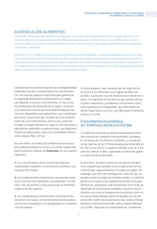 ESTADO DE LA SEGURIDAD ALIMENTARIA Y NUTRICIONAL
EN AMÉRICA LATINA Y EL CARIBE
47
ACCESO A LOS ALIMENTOS
Durante las últimas décadas la pobreza y la indigencia se han reducido considerablemente en la región, gracias al creci-
miento económico y la implementación de políticas de desarrollo social. De todos modos, en los últimos años la reduc-
ción de la pobreza, y en particular de la pobreza extrema, se ha estancado, lo que supone una amenaza para la seguridad
alimentaria y nutricional.
El período 2013-14 registra un alza de la inflación alimentaria a nivel regional, y si bien la desigualdad regional se ha redu-
cido, continúa siendo alta. En vista de ello, los países tendrán que redoblar sus esfuerzos en materia de políticas sociales y
redistributivas para evitar que se generen impactos negativos en los avances de la erradicación del hambre. La promoción
del empleo decente y la actualización de las líneas de salario mínimo serán importantes en el corto y largo plazo para conso-
lidar la situación de la seguridad alimentaria y nutricional en la región.
Considerando la positiva situación de la disponibilidad
alimentaria de ALC caracterizada en la sección ante-
rior, un segundo aspecto importante para garantizar
la seguridad alimentaria y nutricional en la región
corresponde al acceso a los alimentos. En las actua-
les condiciones de desarrollo de la región, el acceso
a los alimentos está en general condicionado por los
recursos disponibles para adquirirlos, aun cuando pue-
den existir situaciones que escapan de esta situación,
como las crisis alimentarias, frente a las cuales los
Estados entregan alimento en especie a los afectados o
agricultores dedicados al autoconsumo, que dependen
menos del dinero para cubrir sus necesidades alimen-
tarias diarias (FAO, 2012a).
De este modo, el análisis de la dimensión de acceso
de la SAN para América Latina y el Caribe comprende,
para la presente edición del Panorama, los tres puntos
siguientes:
1. Las características de la creación de ingresos:
manifestados mediante el crecimiento económico y la
situación del empleo.
2. Las condicionantes coyunturales que pueden modi-
ficar el acceso a los alimentos: corresponden en este
caso a las variaciones en los precios de los alimentos
respecto de los ingresos.
3. Las condicionantes estructurales al acceso de los
alimentos: las cuales, en función del presente análisis,
conciernen a la pobreza y la desigualdad en la distribu-
ción del ingreso.
En otras palabras, para caracterizar de mejor forma
el acceso a los alimentos en la región durante este
período, la presente sección analizará la creación de in-
greso, la trayectoria de los precios que puedan afectar
el poder adquisitivo, y problemas estructurales como
son la pobreza y la desigualdad, que determinan de
forma importante el acceso a los alimentos en América
Latina y el Caribe.
Crecimiento económico
en América Latina y el Caribe
La región ha mostrado un positivo desempeño econó-
mico incluso en contextos internacionales complejos.
En términos de crecimiento económico, se puede ob-
servar que fue de un 2,9% promedio para la década de
los ‘90, de un 3% en la siguiente década, y de un 3,8%
para los últimos 4 años, superando el promedio global
en cada uno de los períodos.
El año 2014, en tanto, comenzó con buenas perspec-
tivas económicas, basadas en la recuperación del cre-
cimiento que experimentaría el mundo y la región. Sin
embargo, una serie de contingencias, entre las que se
pueden contar la sequía en Estados Unidos, el conflicto
político en Ucrania y las turbulencias en los mercados
financieros, provocaron una aminoración en el ritmo de
expansión de la economía mundial y causaron incerti-
dumbre acerca de la recuperación económica, tanto en
los países desarrollados como en aquellos en vías de
desarrollo. Como consecuencia de esto, tanto el Fondo
Monetario Internacional (FMI) como el Banco Mundial
y la CEPAL redujeron sus expectativas de crecimiento
 