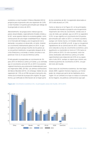 CAPÍTULO 2.
48
económico a nivel mundial. El Banco Mundial (2014)
proyecta para el presente año una expansión de 2,8%
a nivel mundial, 0,4 puntos porcentuales por debajo de
lo proyectado en enero de 2014.
Adicionalmente, las proyecciones indican que los
países desarrollados, especialmente Estados Unidos y
la UE, serán quienes lideren la economía global, como
consecuencia de una mayor estabilidad fiscal, mejoras
en el mercado del trabajo y una recuperación de la
demanda. Los países en desarrollo, en tanto, tendrán
un crecimiento relativamente plano en 2014, lo que
se explica en parte porque muchos de los países ya
se encuentran totalmente recuperados después de la
crisis financiera y creciendo a niveles cercanos a sus
potencial. Este es el caso de América Latina.
El año pasado se proyectaba un crecimiento de 3%
para 2013 en América Latina y el Caribe, y se estimaba
que el crecimiento sería del 4% en 2014: la economía
regional mostraría una aceleración moderada pero aun
así importante (FAO, 2013b). Las últimas estimaciones
del Banco Mundial (2014), sin embargo, hablan de una
expansión de 1,9% en el PIB real para el presente año,
menos de la mitad de la proyección original. De igual
forma y ya ratificada la información de la mayor parte
Fuente: Banco Mundial, 2014a.
Figura 22: Crecimiento económico (%) en principales zonas del mundo, 2013-2015.
de las economías de ALC, la expansión observada en
2013 solo alcanzó un 2,4%.
Como se observa en la Figura 22, en las principales
economías del mundo se proyecta una recuperación
importante del ritmo de crecimiento, siendo este el
caso de India, por ejemplo, que en 2014 se expandirá
5,5%, lo que significa un crecimiento de 0,8 puntos
porcentuales por sobre el 2013. Lo mismo sucederá,
aunque con menos fuerza, en Estados Unidos, el gru-
po de países de la OCDE y la UE, la que se recuperará
rápidamente de la contracción de 2013. Sólo China
verá reducida su tasa de crecimiento económico, pero
igualmente se mantendrá en torno al 7,5% tanto en
2014 como en 2015. En este escenario, entre las
zonas analizadas sólo América Latina y el Caribe
experimentará una reducción de 0,5% en su expan-
sión el año 2014, aunque se espera que retome una
tendencia positiva de crecimiento el 2015, a la par
del resto del mundo.
Estas tasas de crecimiento económico, las más bajas
desde 2009, suponen menores ingresos y un menor
poder de compra por parte de los habitantes de la
región. En un contexto en el que se reduce el consumo
de los hogares, las políticas contracíclicas que apli-
 