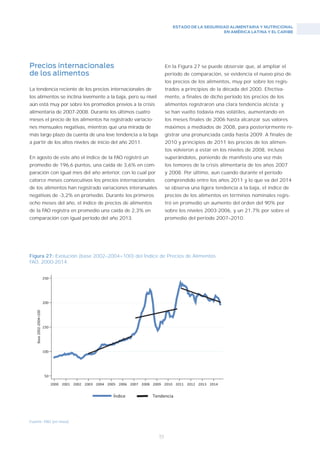ESTADO DE LA SEGURIDAD ALIMENTARIA Y NUTRICIONAL
EN AMÉRICA LATINA Y EL CARIBE
53
En la Figura 27 se puede observar que, al ampliar el
período de comparación, se evidencia el nuevo piso de
los precios de los alimentos, muy por sobre los regis-
trados a principios de la década del 2000. Efectiva-
mente, a finales de dicho período los precios de los
alimentos registraron una clara tendencia alcista; y
se han vuelto todavía más volátiles, aumentando en
los meses finales de 2006 hasta alcanzar sus valores
máximos a mediados de 2008, para posteriormente re-
gistrar una pronunciada caída hasta 2009. A finales de
2010 y principios de 2011 los precios de los alimen-
tos volvieron a estar en los niveles de 2008, incluso
superándolos, poniendo de manifesto una vez más
los temores de la crisis alimentaria de los años 2007
y 2008. Por último, aun cuando durante el período
comprendido entre los años 2011 y lo que va del 2014
se observa una ligera tendencia a la baja, el índice de
precios de los alimentos en términos nominales regis-
tró en promedio un aumento del orden del 90% por
sobre los niveles 2003-2006, y un 21,7% por sobre el
promedio del período 2007–2010.
Precios internacionales
de los alimentos
La tendencia reciente de los precios internacionales de
los alimentos se inclina levemente a la baja, pero su nivel
aún está muy por sobre los promedios previos a la crisis
alimentaria de 2007-2008. Durante los últimos cuatro
meses el precio de los alimentos ha registrado variacio-
nes mensuales negativas, mientras que una mirada de
más largo plazo da cuenta de una leve tendencia a la baja
a partir de los altos niveles de inicio del año 2011.
En agosto de este año el índice de la FAO registró un
promedio de 196,6 puntos, una caída de 3,6% en com-
paración con igual mes del año anterior, con lo cual por
catorce meses consecutivos los precios internacionales
de los alimentos han registrado variaciones interanuales
negativas de -3,2% en promedio. Durante los primeros
ocho meses del año, el índice de precios de alimentos
de la FAO registra en promedio una caída de 2,3% en
comparación con igual período del año 2013.
Fuente: FAO (en linea)
Figura 27: Evolución (base 2002–2004=100) del Índice de Precios de Alimentos
FAO, 2000-2014.
 