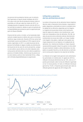 ESTADO DE LA SEGURIDAD ALIMENTARIA Y NUTRICIONAL
EN AMÉRICA LATINA Y EL CARIBE
55
Fuente: Elaboración propia a partir de información oficial de los países.
Nota: a/ Promedio de 10 países de América Latina y el Caribe que representan alrededor del 95% del PIB regional. Los países incluidos son:
Argentina, Brasil, Chile, Colombia, Costa Rica, Rep. Dominicana, Ecuador, México, Perú, Venezuela (R.B.).
Figura 29: Evolución de la tasa (%) de inflación anual de América Latina y el Caribea
.
Los precios de los productos lácteos, por el contrario,
han registrado un repunte desde mediados del 2012.
En lo que va de este año los productos lácteos están en
promedio un 4,8% por sobre los niveles de 2013, sin
embargo durante el segundo trimestre del año 2014 se
ha revertido la tendencia, debido en parte al aumento de
la disponibilidad para productos para la exportación por
parte de Nueva Zelandia.
El precio de las carnes, en tanto, se ha mantenido relati-
vamente estable durante el último año, pero en términos
históricos sigue siendo alto. Durante 2014 las carnes han
aumentado su precio promedio un 5,9% respecto de los
niveles registrados en 2013. La caída de precios de los
piensos ha facilitado en alguna medida una disminución
de los precios de las aves de corral y de porcino, aunque
en este último caso la oferta se ha visto reducida como
consecuencia del brote del virus de la diarrea epidémica
porcina en Estados Unidos, mientras que los precios de
la carne bovina y ovina se han mantenido firmes, reflejo
de la limitada disponibilidad para la exportación.
Inflación y precios
de los alimentos en ALC
Las alzas en los precios de los alimentos tienen impactos
directos sobre el bienestar de las familias, reduciendo el
poder adquisitivo y afectando así tanto la cantidad como
la calidad de los alimentos adquiridos por los hogares.
La mayoría de las personas tienen como fuente prin-
cipal de ingreso los salarios o las transferencias, y por
ende son compradoras netas de alimentos. Por ello, las
alzas de precios de los alimentos afectan directamente
la dimensión de acceso de la SAN, y en mayor medida
a los hogares más pobres, dado que estos gastan una
mayor proporción de sus ingresos en la adquisición de
alimentos. Así, mientras las familias en mejor situación
socioeconómica pueden reducir los gastos en otros ámbi-
tos para mantener estable su dieta alimentaria, los más
pobres no pueden hacerlo y con ello afectan su nutrición,
con el consecuente impacto en la salud de las familias.
La inflación en la región tanto general como alimentaria
ha aumentado en el último año. En agosto de 2014 la
inflación interanual alimentaria fue de 13%, esto es 2,7
puntos porcentuales sobre la tasa de inflación registrada
en los 12 meses previos. En tanto, la inflación interanual
general fue 10,6%, 2,9 puntos porcentuales por sobre la
inflación general de agosto de 2013 (Figura 29).
 