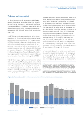 ESTADO DE LA SEGURIDAD ALIMENTARIA Y NUTRICIONAL
EN AMÉRICA LATINA Y EL CARIBE
63
Figura 35: Pobreza [tasas (%) y millones de persona].en América Latina, años seleccionados.
Fuente: CEPAL, 2013.
Pobreza y desigualdad
Tal como ha sucedido con el hambre, la pobreza y la
pobreza extrema han presentado tendencias similares
de reducción de sus niveles a lo largo de la región y al
interior de los países. Pese a esto, según CEPAL (2013)
la pobreza afecta hoy a 164 millones de personas, lo
que equivale al 27,9% de la población de la región (ver
Figura 35).
Ese 27,9% representa una estabilización de los niveles
de pobreza, en términos del número de personas que la
padecen, y una leve reducción del 28,2% registrado en
2012. Los niveles de indigencia, en tanto, y como reflejo
de los altos precios de los alimentos al interior de los
países, se incrementaron tanto en número como en por-
centaje respecto del total de la población. 68 millones de
personas eran indigentes en América Latina el año 2013,
2 millones más que en el año previo. De igual forma, la
tasa de pobreza extrema o indigencia se elevó en 0,2 pun-
tos porcentuales en ese último año, llegando al 11,5%.
Cabe destacar lo que implica este cambio en la compo-
sición de la pobreza. Mientras la pobreza como un todo
se mantiene estable, la pobreza extrema se incrementa
en 2 millones de personas en la región. En ese senti-
do, el número de personas en situación de pobreza se
mantiene constante, sin embargo, dentro de este grupo
una mayor proporción de personas se encuentra en
situación de pobreza extrema. Esto refleja, al menos en
parte, la importancia que los precios de los alimentos
tienen sobre la pobreza. Es posible que los cambios
en la composición de la pobreza se relacionen con un
cambio en los precios relativos de los alimentos frente
a otros productos de la economía, tal como pudo evi-
denciarse anteriormente. Así, una inflación alimentaria
relativamente alta afecta de mayor forma a los más
vulnerables dentro de los pobres. Más aún, cuando
cambian los precios relativos entre los alimentos ver-
sus los productos no alimentarios se produce, ade-
más de un mayor impacto sobre los más pobres, un
crecimiento en la brecha de gasto entre la población
de mayores ingresos y aquellos de menores ingresos,
puesto que estos últimos gastan una mayor proporción
de sus recursos en la compra de alimentos.
La información por país, en tanto, exhibe una tenden-
cia hacia la reducción de la pobreza y de la indigencia
en la mayor parte de los países de la región, salvo Mé-
xico y República Dominicana, que presentan una leve
alza en el indicador (probablemente no significativa)25
.
25/Normalmente las encuestas de hogares que permiten realizar el
cálculo de pobreza e indigencia en los países, tienen un margen de
error dentro del cual las diferencias entre dos estimaciones puntuales
son consideradas estadísticamente no distintas entre sí. Ese margen
de error es variable en cada país, pero usualmente ronda el 3%. De
ahí que una diferencia como la observada para los casos de México y
República Dominicana puede ser parte del error estadístico y no repre-
sentar una diferencia real en el indicador de pobreza y/o de indigencia.
 