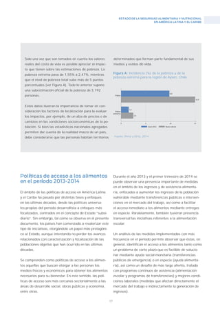 ESTADO DE LA SEGURIDAD ALIMENTARIA Y NUTRICIONAL
EN AMÉRICA LATINA Y EL CARIBE
69
Solo una vez que son tomados en cuenta los valores
reales del costo de vida es posible apreciar el impac-
to que tienen sobre las estimaciones de pobreza. La
pobreza extrema pasa de 1,55% a 2,47%, mientras
que el nivel de pobreza total sube más de 5 puntos
porcentuales (ver Figura A). Todo lo anterior supone
una subestimación oficial de la pobreza de 5.192
personas.
Estos datos ilustran la importancia de tomar en con-
sideración los factores de localización para la evaluar
los impactos, por ejemplo, de un alza de precios o de
cambios en las condiciones socioeconómicas de la po-
blación. Si bien las estadísticas nacionales agregadas
permiten dar cuenta de la realidad macro de un país,
debe considerarse que las personas habitan territorios
Figura A: Incidencia (%) de la pobreza y de la
pobreza extrema para la región de Aysén, Chile.
Fuente: Pérez y Ortiz, 2014
Políticas de acceso a los alimentos
en el período 2013-2014
El ámbito de las políticas de acceso en América Latina
y el Caribe ha pasado por distintas fases y enfoques
en las últimas décadas, desde las políticas universa-
les propias del período desarrollista a enfoques más
focalizados, centrados en el concepto de Estado “subsi-
diario”. Sin embargo, tal como se observa en el presente
documento, los países han comenzado a revalorizar este
tipo de iniciativas, otorgándole un papel más protagóni-
co al Estado, aunque intentando no perder los avances
relacionados con caracterización y focalización de las
poblaciones objetivo que han ocurrido en las últimas
décadas.
Se comprenden como políticas de acceso a los alimen-
tos aquellas que buscan otorgar a las personas los
medios físicos y económicos para obtener los alimentos
necesarios para su bienestar. En este sentido, las polí-
ticas de acceso son más cercanas sectorialmente a las
áreas de desarrollo social, obras públicas y economía,
entre otras.
Durante el año 2013 y el primer trimestre de 2014 se
puede observar una presencia importante de medidas
en el ámbito de los ingresos y de asistencia alimenta-
ria, enfocadas a aumentar los ingresos de la población
vulnerable mediante transferencias públicas e interven-
ciones en el mercado del trabajo, así como a facilitar
el acceso inmediato a los alimentos mediante entregas
en especie. Paralelamente, también tuvieron presencia
transversal las iniciativas referentes a la alimentación
escolar.
Un análisis de las medidas implementadas con más
frecuencia en el período permite observar que éstas, en
general, identifican el acceso a los alimentos tanto como
un problema de corto plazo que es factible de solucio-
nar mediante ayuda social monetaria (transferencias
públicas de emergencia) o en especie (ayuda alimenta-
ria), así como un desafío de más largo aliento, tratado
con programas continuos de asistencia (alimentación
escolar y programas de transferencias) y mejores condi-
ciones laborales (medidas que afectan directamente el
mercado del trabajo e indirectamente la generación de
ingresos).
determinados que forman parte fundamental de sus
medios y estilos de vida.
 