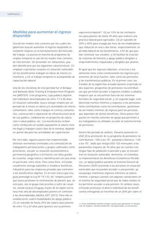 CAPÍTULO 2.
70
Medidas para aumentar el ingreso
disponible
Uno de los medios más comunes por los cuales los
gobiernos buscan aumentar el ingreso disponible es
mediante mejoras en el funcionamiento del mercado
del trabajo. La puesta en marcha de programas de
empleo temporal es uno de los modos más comunes
de intervención. Sin pretender ser exhaustivos, pue-
den identificarse por las siguientes características: (1)
emplean a personas cesantes en situación vulnerable;
(2) los beneficiarios trabajan en obras de interés co-
munitario; y (3) el trabajo temporal es acompañado de
capacitación laboral.
Una de las iniciativas de este período fue el Antigua
and Barbuda Skills Training & Empowerment Program-
me (ABSTEP). Este programa, cuyo público objetivo
son individuos desempleados de entre 17 a 50 años
en situación vulnerable, busca otorgar empleo por un
período de 6 meses en obras y/o actividades de interés
comunitario, tales como trabajos en centros comunita-
rios, construcción o reparación de infraestructura local
de uso público, colaboración en proyectos de educa-
ción o salud pública, etc. Los beneficiarios reciben
como retribución un sueldo equivalente al salario míni-
mo legal y trabajan cuatro días de la semana, dejando
un quinto día para las actividades de capacitación.
Por otro lado, algunos países han implementado
distintas normativas orientadas a la contratación de
trabajadores pertenecientes a grupos calificados como
prioritarios, sea por su situación socioeconómica,
pertenencia geográfica a territorios con altos grados
de cesantía, rango etáreo o identificación con una etnia
en particular, entre otras. Para estos fines, el Estado
usualmente entrega subsidios o establece beneficios
tributarios para las empresas privadas que contraten
a los beneficiarios objetivo. Es en este marco que Uru-
guay promulgó la Ley Nº 19.133, de “empleo juvenil”,
que busca promover la contratación de jóvenes que, en
este país, son el grupo más proclive a sufrir de cesan-
tía, siendo incluso Uruguay el país de la región con la
tasa más alta de desempleados jóvenes en contraste
a los desempleados adultos (OIT, 2013). Para ello se
establecieron cuatro modalidades de apoyo público:
(1) un subsidio de hasta 25% del salario para jóvenes
de entre 15 y 24 años para quienes sea su primera
experiencia laboral26
; (2) un 15% de las retribucio-
nes para jóvenes de hasta 29 años que realicen una
práctica laboral para egresados; (3) un subsidio de
20% o 40% para el pago por hora de los empleadores
que reduzcan en una o dos horas, respectivamente, la
jornada laboral de los beneficiarios, a fin de que pue-
dan continuar sus estudios; y (4) facilitar la creación
de sistemas de fomento y apoyo público dirigidos a
emprendimientos impulsados y dirigidos por jóvenes.
Al igual que los ingresos laborales, el acceso a los
alimentos tiene como condicionante los ingresos pro-
venientes de otras fuentes, tales como las pensiones
y las transferencias públicas. En el primer caso, los
Estados de la región han actuado durante el período en
dos aspectos: programas de pensiones no-contributi-
vas que permitan acceder a ingresos estables a adultos
mayores que se encuentran fuera de los sistemas
formales de seguridad social; y, en segundo lugar, esta-
bleciendo montos mínimos y reajustes a las pensiones
tanto contributivas como no contributivas, garantizan-
do así niveles mínimos de ingreso para las personas
que dependen de dichos beneficios. Otros países han
puesto en marcha sistemas de apoyo que permitan a
los trabajadores no afiliados acceder al sistema formal
de pensiones.
Dentro del período de análisis, Panamá aumentó en
USD 20 la prestación de su programa de pensiones no
contributivas “100 a los 70”, pasando a llamarse “120
a los 70”, dado que otorga USD 120 mensuales a los
panameños mayores de 70 años que no cuenten con
ningún tipo de jubilación ni pensión y que se encuen-
tren en situación vulnerable. Asimismo, en Colombia
se implementaron los Beneficios Económicos Periódi-
cos, un apoyo público paralelo al Sistema General de
Pensiones (SGP) orientado a las personas en situación
vulnerable que no puedan acceder a una pensión, ya
sea porque mantienen ingresos inferiores al salario
mínimo, o porque cuentan con algunas cotizaciones en
el sistema de seguridad social que de todos modos no
les permiten acceder a una pensión. En ambos casos,
el Estado promueve el ahorro individual de los benefi-
ciarios entregando un incentivo de un 20% por sobre el
26/Esta modalidad también integra cuotas para garantizar la integra-
ción de mujeres, afrodescendientes, discapacitados y transexuales.
 