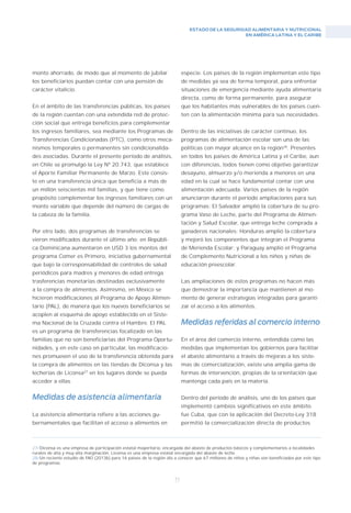 ESTADO DE LA SEGURIDAD ALIMENTARIA Y NUTRICIONAL
EN AMÉRICA LATINA Y EL CARIBE
71
monto ahorrado, de modo que al momento de jubilar
los beneficiarios puedan contar con una pensión de
carácter vitalicio.
En el ámbito de las transferencias públicas, los países
de la región cuentan con una extendida red de protec-
ción social que entrega beneficios para complementar
los ingresos familiares, sea mediante los Programas de
Transferencias Condicionadas (PTC), como otros meca-
nismos temporales o permanentes sin condicionalida-
des asociadas. Durante el presente período de análisis,
en Chile se promulgó la Ley Nº 20.743, que establece
el Aporte Familiar Permanente de Marzo. Este consis-
te en una transferencia única que beneficia a más de
un millón seiscientas mil familias, y que tiene como
propósito complementar los ingresos familiares con un
monto variable que depende del número de cargas de
la cabeza de la familia.
Por otro lado, dos programas de transferencias se
vieron modificados durante el último año: en Repúbli-
ca Dominicana aumentaron en USD 3 los montos del
programa Comer es Primero, iniciativa gubernamental
que bajo la corresponsabilidad de controles de salud
periódicos para madres y menores de edad entrega
trasferencias monetarias destinadas exclusivamente
a la compra de alimentos. Asimismo, en México se
hicieron modificaciones al Programa de Apoyo Alimen-
tario (PAL), de manera que los nuevos beneficiarios se
acoplen al esquema de apoyo establecido en el Siste-
ma Nacional de la Cruzada contra el Hambre. El PAL
es un programa de transferencias focalizado en las
familias que no son beneficiarias del Programa Oportu-
nidades, y en este caso en particular, las modificacio-
nes promueven el uso de la transferencia obtenida para
la compra de alimentos en las tiendas de Diconsa y las
lecherías de Liconsa27
en los lugares donde se pueda
acceder a ellas.
Medidas de asistencia alimentaria
La asistencia alimentaria refiere a las acciones gu-
bernamentales que facilitan el acceso a alimentos en
27/Diconsa es una empresa de participación estatal mayoritaria, encargada del abasto de productos básicos y complementarios a localidades
rurales de alta y muy alta marginación. Liconsa es una empresa estatal encargada del abasto de leche.
28/Un reciente estudio de FAO (2013b) para 16 países de la región dio a conocer que 67 millones de niños y niñas son beneficiados por este tipo
de programas.
especie. Los países de la región implementan este tipo
de medidas ya sea de forma temporal, para enfrentar
situaciones de emergencia mediante ayuda alimentaria
directa, como de forma permanente, para asegurar
que los habitantes más vulnerables de los países cuen-
ten con la alimentación mínima para sus necesidades.
Dentro de las iniciativas de carácter continuo, los
programas de alimentación escolar son una de las
políticas con mayor alcance en la región28
. Presentes
en todos los países de América Latina y el Caribe, aun
con diferencias, todos tienen como objetivo garantizar
desayuno, almuerzo y/o merienda a menores en una
edad en la cual se hace fundamental contar con una
alimentación adecuada. Varios países de la región
anunciaron durante el período ampliaciones para sus
programas: El Salvador amplió la cobertura de su pro-
grama Vaso de Leche, parte del Programa de Alimen-
tación y Salud Escolar, que entrega leche comprada a
ganaderos nacionales; Honduras amplió la cobertura
y mejoró los componentes que integran el Programa
de Merienda Escolar; y Paraguay amplió el Programa
de Complemento Nutricional a los niños y niñas de
educación preescolar.
Las ampliaciones de estos programas no hacen más
que demostrar la importancia que mantienen al mo-
mento de generar estrategias integradas para garanti-
zar el acceso a los alimentos.
Medidas referidas al comercio interno
En el área del comercio interno, entendida como las
medidas que implementan los gobiernos para facilitar
el abasto alimentario a través de mejoras a los siste-
mas de comercialización, existe una amplia gama de
formas de intervención, propias de la orientación que
mantenga cada país en la materia.
Dentro del período de análisis, uno de los países que
implementó cambios significativos en este ámbito
fue Cuba, que con la aplicación del Decreto-Ley 318
permitió la comercialización directa de productos
 