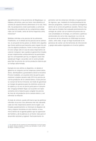 CAPÍTULO 2.
72
agroalimentarios en las provincias de Mayabeque, La
Habana y Artemisa, para así hacer más dinámico el
sistema de abastecimiento alimentario en la isla. Para
ello, los productores están autorizados a comerciar
la producción excedente de los compromisos adqui-
ridos con el Estado, tanto de forma mayorista como
minorista29
.
Medidas referidas a los precios de los alimentos
Finalmente, en el ámbito de los precios de los alimen-
tos, la actuación de los países se divide entre aquellos
que tienen políticas permanentes para regular los pre-
cios de algunos productos, frente a otros que actúan
en este campo solo en caso de alzas importantes de
carácter temporal. Aun cuando en general los Estados
actúan implementan unilateralmente las potestades
que les corresponden por ley, en algunos casos han
optado por llegar a acuerdos con el sector privado
para fijar los precios de ciertos productos básicos por
un tiempo determinado.
Ejemplo de esto último es Argentina, en donde el
gobierno en conjunto con las empresas comercializa-
doras, distribuidores y proveedores lanzó la iniciativa
Precios Cuidados, un acuerdo entre las partes para
mantener estables durante todo 2014 los precios de
ciertos productos de la canasta básica. Estos precios
se revisan de forma trimestral, de modo de garantizar
un margen de ganancia para los distintos actores de
la cadena y a su vez un precio justo para el consumi-
dor. Uruguay también llegó a un acuerdo con repre-
sentantes de la industria para congelar los precios
de más de mil productos de la canasta básica, y así
enfrentar la inflación.
A modo de síntesis, puede afirmarse que las políticas
referidas al acceso a los alimentos han ido cobrando
cada vez más importancia dentro de la región. Los
Estados paulatinamente se interesan en disponer de
más y mejores iniciativas en esta materia, al asu-
mirse dentro de la agenda pública que la superación
del hambre y de la pobreza es un factor clave para el
desarrollo nacional y regional. Particularmente im-
29/Se excluyen de este sistema de comercialización la carne de gana-
do equino, vacuno y bufalino, la leche y sus derivados, el café, la miel
de abejas, el tabaco y el cacao.
portantes son los esfuerzos referidos a la generación
de ingresos, que, mediante la institucionalización de
diversos programas, reafirma su carácter protagónico
dentro de la cartera de políticas sociales. Parece muy
claro que los Estados han evaluado positivamente las
ventajas de contar con un sistema de protección so-
cial consolidado en el tiempo, en contraste a políticas
asistenciales de corte más coyuntural. La crisis de
los precios de los alimentos en 2008 dejó lecciones
claves, entre ellas, el que se haya reconocido la im-
portancia de contar con herramientas de intervención
y apoyo adecuadas originadas en el sector público.
 