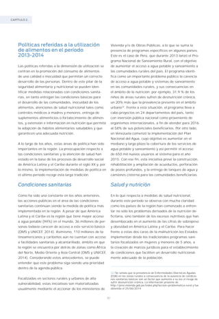 CAPÍTULO 2.
80
Políticas referidas a la utilización
de alimentos en el período
2013-2014
Las políticas referidas a la dimensión de utilización se
centran en la promoción del consumo de alimentos
de una calidad e inocuidad que permitan un correcto
desarrollo de las personas. Dentro de este pilar de la
seguridad alimentaria y nutricional se pueden iden-
tificar medidas relacionadas con condiciones sanita-
rias, en tanto entregan las condiciones básicas para
el desarrollo de las comunidades, inocuidad de los
alimentos, atenciones de salud nutricional tales como
controles médicos a madres y menores, entrega de
suplementos alimenticios o fortalecimiento de alimen-
tos, y extensión e información en nutrición que permita
la adopción de hábitos alimentarios saludables y que
garanticen una adecuada nutrición.
A lo largo de los años, estas áreas de política han sido
importantes en la región. La preocupación respecto a
las condiciones sanitarias y la atención de salud han
estado en la base de los procesos de desarrollo social
de América Latina y el Caribe durante el siglo XX y, por
lo mismo, la implementación de medidas de política en
el último período recoge esta larga tradición.
Condiciones sanitarias
Como ha sido una constante en los años anteriores,
las acciones públicas en el área de las condiciones
sanitarias continúan siendo la medida de política más
implementada en la región. A pesar de que América
Latina y el Caribe es la región que tiene mayor acceso
a agua potable (94%) en el mundo, 36 millones de per-
sonas todavía carecen de acceso a este servicio básico
(OMS y UNICEF, 2014). Asimismo, 110 millones de la-
tinoamericanos y caribeños aún no cuentan con acceso
a facilidades sanitarias y alcantarillado, ámbito en que
la región se encuentra por detrás de zonas como África
del Norte, Medio Oriente y Asia Central (OMS y UNICEF,
2014). Considerando estos antecedentes, se puede
entender que este problema siga siendo una prioridad
dentro de la agenda pública.
Focalizadas en sectores rurales y urbanos de alta
vulnerabilidad, estas iniciativas son materializadas
usualmente mediante el accionar de los ministerios de
Vivienda y/o de Obras Públicas, a lo que se suma la
presencia de programas específicos en algunos países.
Este es el caso de Perú, que durante 2013 lanzó el Pro-
grama Nacional de Saneamiento Rural, con el objetivo
de aumentar el acceso a agua potable y saneamiento a
las comunidades rurales del país. El programa identi-
fica como un importante problema público la carencia
de acceso a agua potable y sistemas de saneamiento
en las comunidades rurales, y sus consecuencias en
el ámbito de la nutrición: por ejemplo, 31,9 % de los
niños de áreas rurales sufren de desnutrición crónica,
un 20% más que la prevalencia presente en el ámbito
urbano32
. Frente a esta situación, el programa lleva a
cabo proyectos en 24 departamentos del país, tanto
con inversión pública nacional como proveniente de
organismos internacionales, a fin de atender para 2016
al 58% de sus potenciales beneficiarios. Por otro lado,
en Venezuela comenzó la implementación del Plan
Nacional del Agua, cuyo objetivo es aumentar en el
mediano y largo plazo la cobertura de los servicios de
agua potable y saneamiento y así permitir el acceso
de 650 mil nuevos usuarios al sistema para el año
2015. Con ese fin, esta iniciativa prevé la construcción,
rehabilitación y ampliación de acueductos, perforación
de pozos profundos, y la entrega de tanques de agua y
camiones cisterna para las comunidades beneficiarias.
Salud y nutrición
En lo que respecta a medidas de salud nutricional,
durante este período se observa con mucha claridad
como los países de la región han comenzado a enfren-
tar no sólo los problemas derivados de la nutrición de-
ficitaria, sino también de los excesos nutritivos que han
desembocado en el aumento de las cifras de sobrepeso
y obesidad en América Latina y el Caribe. Para hacer
frente a estas dos caras de la malnutrición los Estados
implementan desde los tradicionales programas sani-
tarios focalizados en mujeres y menores de 5 años, a
la creación de marcos jurídicos para el establecimiento
de condiciones que faciliten un desarrollo nutricional-
mente adecuado de la población.
32/Se señala que la prevalencia de Enfermedades Diarreicas Agudas
(EDA) en las zonas rurales a consecuencia de la ausencia de condicio-
nes sanitarias básicas son un factor que aumenta a su vez el riesgo de
sufrir desnutrición crónica. La información proviene de
http://pnsr.vivienda.gob.pe/index.php?accion=problematica–rural y fue
obtenida el 25/06/2014.
 