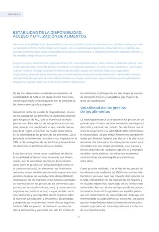 CAPÍTULO 2.
84
ESTABILIDAD DE LA DISPONIBILIDAD,
ACCESO Y UTILIZACIÓN DE ALIMENTOS
Garantizar la estabilidad de la disponibilidad, el acceso y la utilización de los alimentos es un desafío complejo que debe
ser abordado de forma multisectorial. En la región, esto se manifiesta principalmente a través de la incertidumbre que
generan fenómenos tales como la volatilidad de los precios alimentarios, el impacto de fenómenos naturales extremos, y
las pérdidas y desperdicios de alimentos.
Los precios de los alimentos han registrado desde 2011 una volatilidad menor a la de finales de la década anterior, pero
se han ubicado en un nivel más alto que el histórico. Los desastres naturales, en tanto, se han mantenido a niveles pare-
cidos en cuanto a cantidad y tipos de fenómenos desde 2008, aunque con distintos impactos y magnitudes.
Las pérdidas y desperdicios de alimentos son una amenaza para el abastecimiento alimentario. Disminuirlos presenta
una oportunidad importante de reducción del hambre en la región, puesto que con los alimentos que la región pierde y
desperdicia se podría alimentar a trescientos millones de personas.
De las tres dimensiones analizadas previamente, la
estabilidad de la SAN es sin duda el tema más trans-
versal y que mayor relación guarda con la totalidad de
las dimensiones que la componen.
Garantizar de forma estable la disponibilidad, el acce-
so y la utilización de alimentos es un desafío concreto
para los países de ALC, que se manifiesta de múlti-
ples formas. Para efectos de esta publicación se han
seleccionado tres problemáticas que, dada la natura-
leza de la región, presentan particular importancia:
(1) la volatilidad de los precios de los alimentos, (2) la
presencia de fenómenos naturales y sus impactos en la
SAN, y (3) la magnitud de las pérdidas y desperdicios
de alimentos en América Latina y el Caribe.
Estas tres áreas tienen la particularidad de afectar
la estabilidad la SAN en más de una de sus dimen-
siones. Así, la volatilidad de precios tiene efectos
tanto sobre la producción (disponibilidad) como en
el consumo (acceso) de alimentos; los fenómenos
naturales tienen también una relación importante con
posibles mermas en la producción (disponibilidad),
disminución de los ingresos en las familias afectadas
así como alzas en los precios de los alimentos cuya
producción se vio afectada (acceso), y consecuencias
negativas en cuanto al acceso a agua potable, servi-
cios sanitarios y su respectivo efecto negativo sobre
la nutrición (utilización); y, finalmente, las pérdidas
y desperdicios de alimentos tienen efectos negativos
sobre la SAN en general, al disminuir la potencial
oferta alimentaria y aumentar con ello los costos de
los alimentos, restringiendo así una mayor presencia
de alimentos frescos y saludables que mejoren la
dieta de la población.
Volatilidad de los precios
de los alimentos
La volatilidad refiere a la variación de los precios en un
período determinado, considerando tanto su magnitud,
dirección y velocidad de cambio. De esta forma, los ni-
veles de los precios y su volatilidad están estrechamen-
te relacionados, ya que ambos fenómenos son determi-
nados por diversos factores que afectan a la oferta y la
demanda. Por otra parte, los altos precios suelen estar
vinculados con una mayor volatilidad, y sus causas y
efectos dependen de contextos específicos y múltiples
variables, tanto políticas, de estructura económica,
características sociodemográficas y climáticas,
entre otras.
Como ya se ha señalado, tras el alza de los precios de
los alimentos de mediados de 2008 estos se han esta-
blecido en un nuevo nivel que impacta directamente en
la SAN, con alcances en los ingresos de los hogares y
en el poder adquisitivo, sobre todo de las familias más
vulnerables. Aun así, el alza en el precio de los produc-
tos básicos tiene efectos positivos en aquellos países
que son exportadores de esos productos, dado que ven
incrementado su saldo comercial; asimismo, los países
que son importadores netos obtienen incentivos para
ampliar su producción nacional y así reducir la factura
de sus importaciones.
 