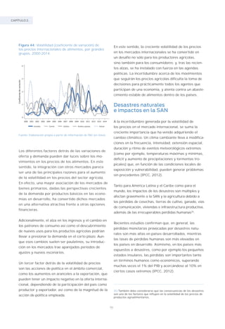 CAPÍTULO 2.
86
Figura 44: Volatilidad (coeficiente de variación) de
los precios internacionales de alimentos, por grandes
grupos, 2000-2014.
Fuente: Elaboración propia a partir de información de FAO (en línea).
Los diferentes factores detrás de las variaciones de
oferta y demanda pueden dar luces sobre los mo-
vimientos en los precios de los alimentos. En este
sentido, la integración con otros mercados parece
ser una de las principales razones para el aumento
de la volatilidad en los precios del sector agrícola.
En efecto, una mayor asociación de los mercados de
bienes primarios, dadas las perspectivas crecientes
de la demanda por productos básicos en las econo-
mías en desarrollo, ha convertido dichos mercados
en una alternativa atractiva frente a otras opciones
financieras.
Adicionalmente, el alza en los ingresos y el cambio en
los patrones de consumo así como el descubrimiento
de nuevos usos para los productos agrícolas podrían
llevar a presionar la demanda en el corto plazo. Aun-
que esos cambios suelen ser paulatinos, su introduc-
ción en los mercados trae aparejados períodos de
ajustes y nuevos escenarios.
Un tercer factor detrás de la volatilidad de precios
son las acciones de política en el ámbito comercial,
como los aumentos en aranceles a la exportación, que
pueden tener un impacto negativo en la oferta interna-
cional, dependiendo de la participación del país como
productor y exportador, así como de la magnitud de la
acción de política empleada.
En este sentido, la creciente volatilidad de los precios
en los mercados internacionales se ha convertido en
un desafío no sólo para los productores agrícolas,
sino también para los consumidores; y, tras las recien-
tes alzas, se ha instalado con fuerza en las agendas
políticas. La incertidumbre acerca de los movimientos
que seguirán los precios agrícolas dificulta la toma de
decisiones para prácticamente todos los agentes que
participan de una economía, y atenta contra un abaste-
cimiento estable de alimentos dentro de los países.
Desastres naturales
e impactos en la SAN
A la incertidumbre generada por la volatilidad de
los precios en el mercado internacional, se suma la
creciente importancia que ha venido adquiriendo el
cambio climático. Un clima cambiante lleva a modifica-
ciones en la frecuencia, intensidad, extensión espacial,
duración y ritmo de eventos meteorológicos extremos
(como por ejemplo, temperaturas máximas y mínimas,
déficit y aumento de precipitaciones y tormentas tro-
picales) que, en función de las condiciones locales de
exposición y vulnerabilidad, pueden generar problemas
sin precedentes (IPCC, 2012).
Tanto para América Latina y el Caribe como para el
mundo, los impactos de los desastres son múltiples y
afectan gravemente a la SAN y la agricultura debido a
las pérdidas de cosechas, tierras de cultivo, ganado, vías
de comunicación, viviendas e infraestructura productiva,
además de las irrecuperables pérdidas humanas35
.
Recientes estudios confirman que, en general, las
pérdidas monetarias provocadas por desastres natu-
rales son más altas en países desarrollados, mientras
las tasas de pérdidas humanas son más elevadas en
los países en desarrollo. Asimismo, en los países más
expuestos a desastres, como por ejemplo los pequeños
estados insulares, las pérdidas son importantes tanto
en términos humanos como económicos, superando
muchas veces el 1% del PIB y acercándose al 10% en
ciertos casos extremos (IPCC, 2012).
35/También debe considerarse que las consecuencias de los desastres
son uno de los factores que influyen en la volatilidad de los precios de
productos agroalimentarios.
 