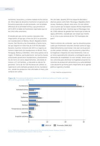 CAPÍTULO 2.
88
tormentas, huracanes y ciclones todavía no ha conclui-
do. Otros tipos de desastres mantienen en general una
frecuencia parecida a la del promedio, con la notable
diferencia de la actividad sísmica, que presenta en
2013-2014 el doble de fenómenos reportados que en
los cinco años anteriores.
El detalle por país de los eventos naturales más
importantes arroja que a fines de 2013 se presenta-
ron inundaciones en Bolivia, Brasil, República Domi-
nicana, San Vicente y las Granadinas y Santa Lucía,
las que dejaron en total más de 518 mil afectados.
Durante el primer trimestre del 2014 se registra un
número importante de inundaciones en Brasil, Perú,
Paraguay, Bolivia y Colombia, entre otros países de la
región. En Bolivia, particularmente, las fuertes lluvias
estacionales provocaron inundaciones y deslizamien-
tos de tierra en varios departamentos, afectando al
menos a 21 mil familias, y cobrando la vida de 56
personas. Cerca de 36.726 hectáreas de cultivos se
reportaron como dañadas producto de las inundacio-
nes, siendo los productos más afectados el maíz y las
verduras de cultivo.
Figura 46: Frecuencia de desastres naturales en América Latina y el Caribe, por tipo,
2013-2014 y promedio 2008-2012.
Fuente: Elaboración propia a partir de información de The International Disaster Database (Centre for
Research on the Epidemiology of Disasters–CRED (en línea).
Por otro lado, durante 2014 la sequía ha afectado a
diversos países como Haití, Nicaragua, República Domi-
nicana, Honduras y Brasil, entre otros. En este último
caso se prevé que la sequía causará efectos importantes
en la cosecha de maíz, mientras que en Nicaragua más
de 2.500 cabezas de ganado han muerto por la falta de
agua y alimentos, causada por una sequía que mantie-
ne en crisis a una veintena de los 153 municipios del
país38
.
Todo lo anterior da a entender que los desastres provo-
cados por fenómenos naturales atentan contra la segu-
ridad alimentaria y nutricional, más aún con la presen-
cia del cambio climático, que incrementa y diversifica
la magnitud e impactos de estos fenómenos. Este es
un tema especialmente relevante y contingente para la
dimensión de estabilidad. En este sentido, tomar accio-
nes concretas para disminuir la fragilidad actual de los
sistemas de producción alimentaria y su vulnerabilidad
a los desastres ya forma parte importante de la agenda
política regional y mundial.
38/http://www.fao.org/agronoticias/.
 