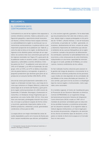 ESTADO DE LA SEGURIDAD ALIMENTARIA Y NUTRICIONAL
EN AMÉRICA LATINA Y EL CARIBE
89
RECUADRO 4.
EL CORREDOR SECO
CENTROAMERICANO.
Centroamérica es una de las regiones más expuestas a
eventos climáticos extremos. Dada su ubicación y con-
figuración geográfica, experimenta desde huracanes
con lluvias y vientos intensos hasta sequías extremas.
La vulnerabilidad de la región se acentúa por sus ca-
racterísticas socioeconómicas, la pobreza afecta a una
importante proporción de la población (ver Tabla 8), y
como ha sido la tónica en la región, la distribución de
ingresos en los distintos países está lejos de ser equi-
tativa; los sectores más ricos concentran gran parte de
los ingresos nacionales (ver Figura 37) y gran parte de
la población reside en sectores rurales, a menudo más
expuestos y vulnerables a eventos climáticos. Entre
los países de CA-4-39
, la población rural varía entre un
34% en El Salvador, y un 49% en Guatemala. De este
grupo, entre un 54% y un 67% se dedica a la produc-
ción de granos básicos y corresponde, en general, a
pequeños productores que destinan gran parte de su
producción al consumo familiar (FAO–RUTA, 2010).
Una de las zonas particularmente vulnerables en la
región es el llamado Corredor Seco, una franja de te-
rreno que comienza en Chiapas (México) y abarca las
zonas bajas de la vertiente del Pacífico y gran parte
de la región central premontano (0 a 800 msnm) de
Guatemala, El Salvador, Nicaragua y Guanacaste en
Costa Rica; en Honduras incluye fragmentos que se
aproximan a la costa Caribe (FAO, 2012c). Esta zona
tiene una marcada y prolongada estación seca (vera-
no), en la que se producen sequías de forma cíclica
y recurrente, generando importantes daños en los
ámbitos productivo, ambiental y social, generándose
condiciones críticas para la SAN.
La sequía afecta con mayor intensidad las zonas de
suelos degradados y junto con el exceso de lluvias pos-
terior causan inundaciones que afectan, principalmen-
te, a los sectores agrícola y ganadero. Se ha observado
que las precipitaciones han sido más erráticas y extre-
mas, dando origen a sequías prolongadas en los perío-
dos de “El Niño” y lluvias intensas, a raíz de huracanes
y tormentas, en períodos de “La Niña”, generando, en
ocasiones, deslizamientos de tierra, erosión de suelos
y volúmenes importantes de sedimentos que afectan
el ambiente de las cuencas hidrográficas de la región.
Lo anterior, sumado a las prácticas de deforestación,
ha contribuido a aumentar la vulnerabilidad frente a la
ocurrencia y a las consecuencias de estos fenómenos,
traduciéndose en una menor capacidad de retención
de agua en el suelo, pérdida de fertilidad y, en conse-
cuencia, menores rendimientos de los cultivos.
Se han realizado muchos esfuerzos para avanzar en
la gestión del riesgo de desastres e incrementar la re-
siliencia de los sistemas productivos de las personas
cuyos medios de vida dependen de las actividades de-
sarrolladas en las zonas afectadas por desastres. En
este sentido, gran parte de las acciones se despliegan
bajo los marcos legales e institucionales, tanto regio-
nales como nacionales.
En el ámbito regional, el Centro de Coordinación para
la Prevención de los Desastres Naturales en América
Central (CEPREDENAC) es un organismo intergu-
bernamental perteneciente Sistema de Integración
Centro Americana (SICA) creado en 1987 con el
mandato de promover actividades para la reducción
de las pérdidas humanas y económicas provocadas
por los desastres naturales. En la siguiente tabla se
indican algunas instituciones y el marco legal para
las acciones de prevención, mitigación y de atención
de los efectos de distintos tipos de desastres, en los
países en donde el efecto de la sequía en el Corredor
Seco es más severo.
39/Corresponde al grupo de países formado por Guatemala, el
Salvador, Nicaragua y Honduras.
 