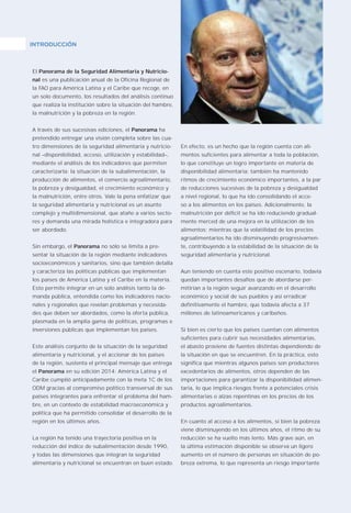 9
El Panorama de la Seguridad Alimentaria y Nutricio-
nal es una publicación anual de la Oficina Regional de
la FAO para América Latina y el Caribe que recoge, en
un solo documento, los resultados del análisis continuo
que realiza la institución sobre la situación del hambre,
la malnutrición y la pobreza en la región.
A través de sus sucesivas ediciones, el Panorama ha
pretendido entregar una visión completa sobre las cua-
tro dimensiones de la seguridad alimentaria y nutricio-
nal –disponibilidad, acceso, utilización y estabilidad–,
mediante el análisis de los indicadores que permiten
caracterizarla: la situación de la subalimentación, la
producción de alimentos, el comercio agroalimentario,
la pobreza y desigualdad, el crecimiento económico y
la malnutrición, entre otros. Vale la pena enfatizar que
la seguridad alimentaria y nutricional es un asunto
complejo y multidimensional, que atañe a varios secto-
res y demanda una mirada holística e integradora para
ser abordado.
Sin embargo, el Panorama no sólo se limita a pre-
sentar la situación de la región mediante indicadores
socioeconómicos y sanitarios, sino que también detalla
y caracteriza las políticas públicas que implementan
los países de América Latina y el Caribe en la materia.
Esto permite integrar en un solo análisis tanto la de-
manda pública, entendida como los indicadores nacio-
nales y regionales que revelan problemas y necesida-
des que deben ser abordados, como la oferta pública,
plasmada en la amplia gama de políticas, programas e
inversiones públicas que implementan los países.
Este análisis conjunto de la situación de la seguridad
alimentaria y nutricional, y el accionar de los países
de la región, sustenta el principal mensaje que entrega
el Panorama en su edición 2014: América Latina y el
Caribe cumplió anticipadamente con la meta 1C de los
ODM gracias al compromiso político transversal de sus
países integrantes para enfrentar el problema del ham-
bre, en un contexto de estabilidad macroeconómica y
política que ha permitido consolidar el desarrollo de la
región en los últimos años.
La región ha tenido una trayectoria positiva en la
reducción del índice de subalimentación desde 1990,
y todas las dimensiones que integran la seguridad
alimentaria y nutricional se encuentran en buen estado.
En efecto, es un hecho que la región cuenta con ali-
mentos suficientes para alimentar a toda la población,
lo que constituye un logro importante en materia de
disponibilidad alimentaria; también ha mantenido
ritmos de crecimiento económico importantes, a la par
de reducciones sucesivas de la pobreza y desigualdad
a nivel regional, lo que ha ido consolidando el acce-
so a los alimentos en los países. Adicionalmente, la
malnutrición por déficit se ha ido reduciendo gradual-
mente merced de una mejora en la utilización de los
alimentos; mientras que la volatilidad de los precios
agroalimentarios ha ido disminuyendo progresivamen-
te, contribuyendo a la estabilidad de la situación de la
seguridad alimentaria y nutricional.
Aun teniendo en cuenta este positivo escenario, todavía
quedan importantes desafíos que de abordarse per-
mitirían a la región seguir avanzando en el desarrollo
económico y social de sus pueblos y así erradicar
definitivamente el hambre, que todavía afecta a 37
millones de latinoamericanos y caribeños.
Si bien es cierto que los países cuentan con alimentos
suficientes para cubrir sus necesidades alimentarias,
el abasto proviene de fuentes distintas dependiendo de
la situación en que se encuentren. En la práctica, esto
significa que mientras algunos países son productores
excedentarios de alimentos, otros dependen de las
importaciones para garantizar la disponibilidad alimen-
taria, lo que implica riesgos frente a potenciales crisis
alimentarias o alzas repentinas en los precios de los
productos agroalimentarios.
En cuanto al acceso a los alimentos, si bien la pobreza
viene disminuyendo en los últimos años, el ritmo de su
reducción se ha vuelto más lento. Más grave aún, en
la última estimación disponible se observa un ligero
aumento en el número de personas en situación de po-
breza extrema, lo que representa un riesgo importante
INTRODUCCIÓNINTRODUCCIÓN
 