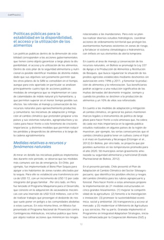 CAPÍTULO 2.
92
Políticas públicas para la
estabilidad en la disponibilidad,
el acceso y la utilización de los
alimentos
Las políticas públicas dentro de la dimensión de esta-
bilidad corresponden a las acciones gubernamentales
que tienen como objeto garantizar a largo plazo la dis-
ponibilidad, el acceso y la utilización de los alimentos.
Dentro de este pilar de la seguridad alimentaria y nutri-
cional es posible identificar medidas de distinta índole,
dado que sus objetivos son justamente permitir que
los otros pilares de la SAN se consoliden en el tiempo,
aunque para este apartado en particular se analizan
principalmente cuatro tipo de acciones públicas:
medidas de emergencia que se implementan en caso
de calamidades de índole natural y/o humanitario, y
que permiten superar en el menor tiempo posible sus
efectos; las referidas al manejo y conservación de los
recursos naturales para aprovechamiento productivo
y comunitario; las iniciativas de adaptación y mitiga-
ción al cambio climático que pretenden preparar a los
países y sus sistemas naturales, agroproductivos y so-
ciales para hacer frente a este fenómeno de creciente
importancia; y distintas medidas que permitan reducir
las pérdidas y desperdicios de alimentos a lo largo de
la cadena agroalimentaria.
Medidas relativas a recursos y
fenómenos naturales
Al mirar en detalle las iniciativas públicas implementa-
das durante este período, se observa que las medidas
más comunes son las de emergencia. En Chile, por
ejemplo, fue implementado el Bono Plan Sequía para
apoyar a los habitantes de zonas rurales afectados por
la sequía. Para ello se estableció una transferencia úni-
ca de USD 72, con un incremento de USD 13 por cada
integrante del grupo familiar . Por otro lado, en Perú
fue lanzado el Programa Maquinaria para el Desarrollo,
que consiste en la adquisición de excavadoras mecáni-
cas con una inversión de USD 53,8 millones, con el fin
de realizar trabajos que prevengan el desborde de ríos
que suele poner en peligro a las comunidades aledañas
a estas cuencas. En esta misma línea, en México fue
presentado el Programa Nacional de Prevención contra
Contingencias Hidráulicas, iniciativa pública que tiene
por objeto realizar acciones que minimicen los riesgos
relacionados a las inundaciones. Para esto se plan-
tea realizar diversos estudios hidrológicos, coordinar
acciones de ordenamiento territorial que protejan los
asentamientos humanos existentes en zonas de riesgo,
y fortalecer el sistema climatológico e hidrométrico,
con énfasis en sus elementos de alerta temprana.
En cuanto al área de manejo y conservación de los
recursos naturales, en Bolivia se promulgó la Ley 337
de Apoyo a la Producción de Alimentos y Restitución
de Bosques, que busca regularizar la situación de los
predios agrícolas establecidos mediante desmontes sin
autorización entre 1996 y 2011, y fomentar la produc-
ción de alimentos y la reforestación. Sus beneficiarios
podrán acogerse a una reducción significativa de las
multas derivadas del desmonte irregular, siempre y
cuando los predios se destinen a la producción de
alimentos y un 10% de ellos sea reforestado.
En cuanto a las medidas de adaptación y mitigación
al cambio climático, en general los países mantienen
marcos legales o instrumentos de política de largo
plazo para hacer frente a esta amenaza que, ha cobra-
do cada vez más importancia en la agenda pública:
estudios realizados en algunos países de la región de-
muestran, por ejemplo, las serias consecuencias que el
cambio climático podría tener en cultivos como el frijol
o el maíz en Guatemala y Nicaragua (Eitzinger et al.,
2012).En Bolivia, por otro lado, se proyecta que por
posibles aumentos en las temperaturas promedio para
el año 2020, 58 municipios verían gravemente ame-
nazada su seguridad alimentaria y nutricional (Estado
Plurinacional de Bolivia, 2012).
En el presente período, Chile presentó el Plan de
Adaptación al Cambio Climático del Sector Silvoagro-
pecuario, que identifica los posibles efectos y riesgos
del cambio climático para los rubros agropecuario y
forestal. Para hacer frente a estas amenazas propone
la implementación de 21 medidas estructuradas en
cinco grandes lineamientos: (1) mejorar la competiti-
vidad de la agricultura; (2) fomento a la investigación
e innovación; (3) promover la sustentabilidad econó-
mica, social y ambiental; (4) transparencia y acceso al
mercado; y (5) modernizar el Ministerio de Agricultura
y sus servicios. Por su parte, Granada implementó el
Programme on Integrated Adaptation Strategies, inicia-
tiva cofinanciada por la Cooperación Alemana (GIZ) y
 
