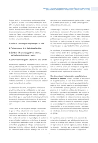 BALANCE E INNOVACIONES DE LAS ACCIONES PÚBLICAS EN MATERIA DE
SEGURIDAD ALIMENTARIA Y NUTRICIONAL: UNA HISTORIA DE ÉXITO
97
En este sentido, el esquema de análisis que utiliza
el capítulo 2, en base a las cuatro dimensiones de la
SAN, resulta sin dudas técnicamente el más completo
para analizar su situación. Sin embargo, para efectos
de este análisis se han considerado cuatro grandes
áreas estratégicas de política en las cuales América
Latina y el Caribe ha enfocado sus esfuerzos, y que
atraviesan todas las dimensiones de la seguridad ali-
mentaria y nutricional (SAN).
1) Políticas y estrategias integrales para la SAN.
2) Fortalecimiento de la Agricultura Familiar.
3) Combate a la pobreza y pobreza extrema,
particularmente en zonas rurales.
4) Comercio intrarregional y doméstico para la SAN.
Nada de esto supone un menosprecio de los otros fac-
tores que han contribuido a la seguridad alimentaria y
nutricional en América Latina y el Caribe, tales como
el crecimiento económico, la integración de la región
en los mercados mundiales, la estabilidad política y
la consolidación democrática, entre otros aspectos.
En este sentido, aislar el “factor de políticas” de los
restantes elementos es un ejercicio necesario para dar
mayor contundencia al análisis.
Durante varios decenios, la seguridad alimentaria
y nutricional fue comprendida como un logro que
descansaba exclusivamente al ámbito de lo técnico,
sobre todo en la esfera agrícola. Parecía darse por
descontado que la seguridad alimentaria y nutricional
únicamente dependía de la existencia de alimentos
suficientes para cubrir las necesidades de la pobla-
ción.
Con el correr de los años este enfoque fue mutando,
lo que se refleja actualmente en el esquema trans-
versalmente compartido de cuatro dimensiones para
caracterizar a la seguridad alimentaria y nutricional.
Pese a ello, este cambio en el paradigma de análisis no
se vio reflejado, inicialmente, en la forma de abordar
la problemática del hambre desde el Estado, la cual
se mantuvo apegada a un enfoque técnico-sectorial
de compartimientos estancos, donde la disponibilidad
era competencia exclusiva del área agrícola, la en esa
época naciente área de desarrollo social estaba a cargo
de la dimensión de acceso, el sector sanitario para la
utilización de alimentos, etc.
Sin embargo, y tal como se menciona en el primer ca-
pítulo de esta publicación, América Latina y el Caribe
fue una de las primeras regiones en poner al hambre
en lo más alto de la agenda política. Este compromiso
político regional para erradicar el hambre, sentó las
bases para la implementación de marcos instituciona-
les, mecanismos de gobernanza y políticas públicas
integrales para la seguridad alimentaria y nutricional.
De este modo, al instalarse definitivamente el proble-
ma del hambre dentro de la agenda pública, su trata-
miento adquiere un nuevo tenor, al desplazarse desde
el espacio de lo técnico hacia lo político, cuestión que
no supone la desaparición de criterios técnicos, sino
más bien su adaptación estratégica a objetivos políti-
cos con una vocación integral al más alto nivel nacio-
nal. En concreto, este nuevo abordaje de la seguridad
alimentaria y nutricional, o “enfoque político”, puede
resumirse en las siguientes características.
Más dimensiones institucionales para el diseño de
las políticas públicas. Una vez instalada la SAN dentro
de la agenda pública, el radio de acción en los proce-
sos de discusión, implementación y evaluación de las
políticas en la materia superan el ámbito tradicional
de sus contenidos técnicos (policies), enriqueciendo el
proceso de formación de políticas con discusiones re-
lacionadas a los marcos institucionales que regulan la
relación del Estado y la sociedad, y en donde se gene-
ran las posibilidades de establecimiento de respuestas
sostenibles en forma de instrumentos públicos (polity).
Al mismo tiempo, se consideran las variables propias
de la actividad política como factores clave para posi-
cionar la SAN en la agenda de decisiones, y así lograr
consensos que permitan la implementación sostenible
de estrategias de intervención (politics) (Beduschi et
al., 2014).
En la práctica, esto se manifesta en la presencia de
espacios institucionales que solidifiquen y hagan sos-
tenible en el tiempo a las políticas públicas, así como
en la presencia de cuerpos legales que sirvan de base a
su ejecución y permitan que su aplicación sea indepen-
diente a los vaivenes propios de los ciclos políticos.
 