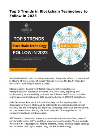 Top 5 Trends in Blockchain Technology to
Follow in 2023
As a leading blockchain technology company, Panoramic Infotech is committed
to staying at the forefront of industry trends. Here are the top five trends in
blockchain technology to follow in 2023:
Interoperability: Panoramic Infotech recognizes the importance of
interoperability in blockchain networks. We are actively exploring and
implementing interoperability protocols like Polkadot and Cosmos to enable
seamless communication and data exchange between different blockchains.
DeFi Expansion: Panoramic Infotech is closely monitoring the growth of
decentralized finance (DeFi) and its potential to disrupt traditional financial
systems. We are leveraging our expertise to develop innovative DeFi solutions,
such as decentralized lending platforms and yield farming protocols, to
empower individuals and businesses.
NFT Evolution: Panoramic Infotech understands the transformative power of
non-fungible tokens (NFTs) and their impact across industries. We are actively
involved in NFT development, helping creators, artists, and businesses tokenize
and monetize their digital assets using blockchain technology.
 