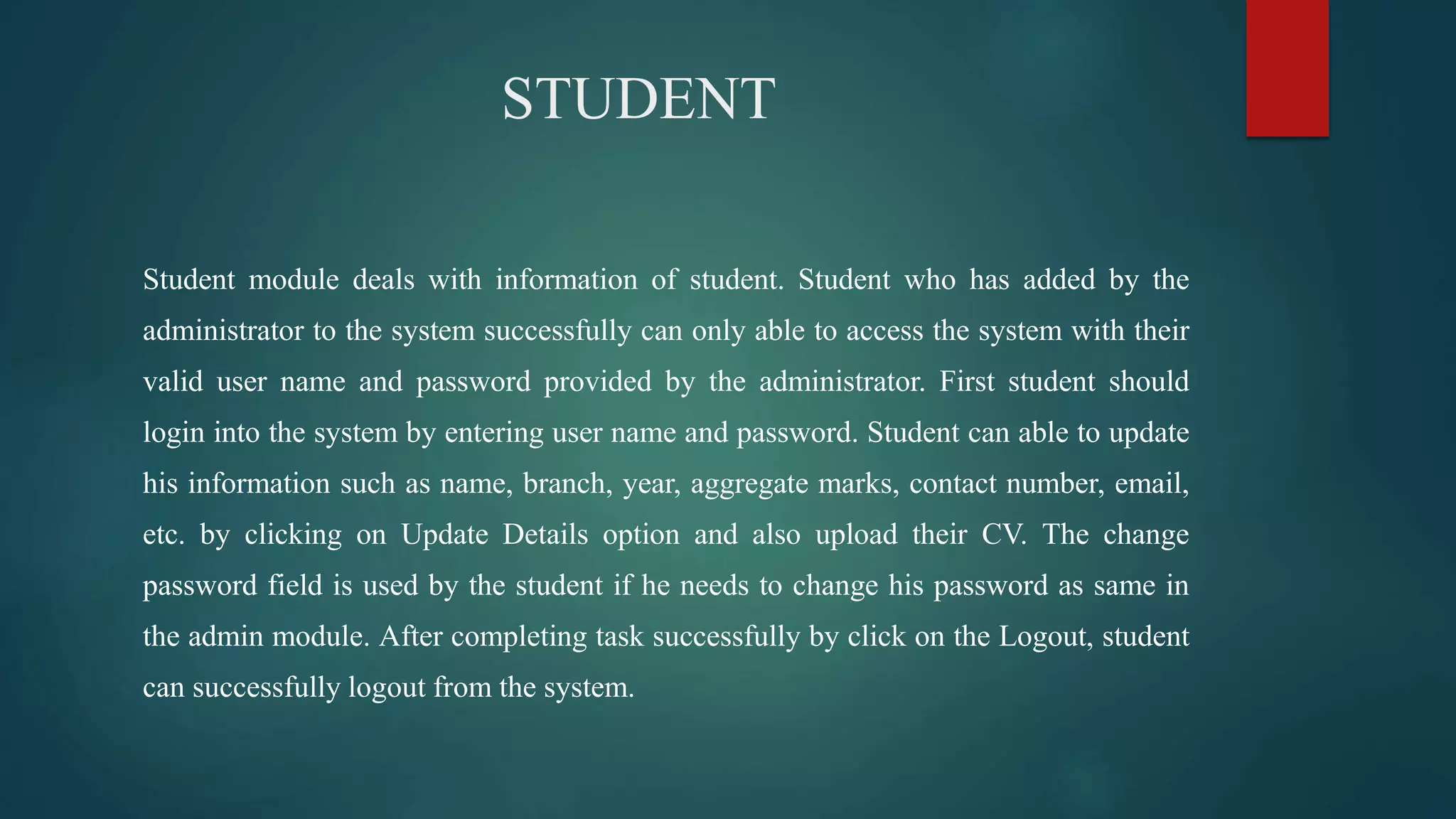 STUDENT
Student module deals with information of student. Student who has added by the
administrator to the system successfully can only able to access the system with their
valid user name and password provided by the administrator. First student should
login into the system by entering user name and password. Student can able to update
his information such as name, branch, year, aggregate marks, contact number, email,
etc. by clicking on Update Details option and also upload their CV. The change
password field is used by the student if he needs to change his password as same in
the admin module. After completing task successfully by click on the Logout, student
can successfully logout from the system.
 