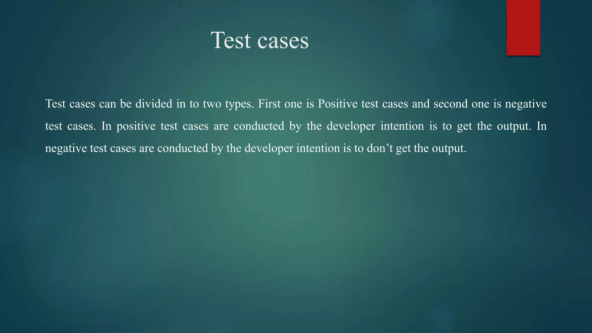 Test cases
Test cases can be divided in to two types. First one is Positive test cases and second one is negative
test cases. In positive test cases are conducted by the developer intention is to get the output. In
negative test cases are conducted by the developer intention is to don’t get the output.
 