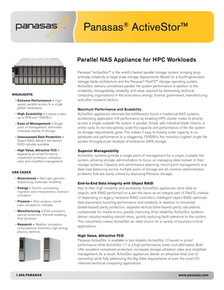 Panasas® ActiveStor™

                                             Parallel NAS Appliance for HPC Workloads

                                             Panasas® ActiveStor™ is the world’s fastest parallel storage system, bringing plug-
                                             and-play simplicity to large scale storage deployments. Based on a fourth-generation
                                             storage blade architecture and the Panasas® PanFS™ storage operating system,
                                             ActiveStor delivers unmatched parallel file system performance in addition to the
                                             scalability, manageability, reliability, and value required by demanding technical
HIGHLIGHTS                                   computing organizations in the bioscience, energy, finance, government, manufacturing
 • Extreme Performance — High                and other research sectors.
   speed, parallel access to a single
   global namespace
                                             Maximum Performance and Scalability
 • High Scalability – Linearly scales        ActiveStor appliances eliminate the bottlenecks found in traditional NAS systems,
   up to 6PB and 150GB/s                     accelerating application I/O performance by enabling HPC cluster nodes to directly
 • Ease of Management – Single               access a single, scalable file system in parallel. Simply add individual blade chassis or
   point of management; eliminates           entire racks to non-disruptively scale the capacity and performance of the file system
   individual islands of storage             as storage requirements grow. This makes it easy to linearly scale capacity to six
 • Unsurpassed Data Protection –             petabytes and performance to a staggering 150GB/s, the industry’s highest single file
   Object RAID delivers the fastest          system throughput per terabyte of enterprise SATA storage.
   RAID rebuilds available
 • High Value, Attractive TCO –              Superior Manageability
   Appealing price/performance,
                                             ActiveStor systems provide a single point of management for a single, scalable file
   investment protection, utilization
   rates and simplified management           system, allowing storage administrators to focus on managing data instead of their
                                             storage systems. Capacity and performance planning, mount point management, and
                                             data load balancing across multiple pools of storage are all common administration
USE CASES
                                             problems that are easily solved by deploying Panasas storage.
 • Biosciences – Next-gen genomic
   sequencing, molecular modeling            End-to-End Data Integrity with Object RAID
 • Energy – Seismic processing,              Key to their high reliability and availability, ActiveStor appliances store data as
   migration and interpretation, reservoir   objects, with RAID performed on a per-file basis as an integral part of PanFS, instead
   simulation
                                             of depending on legacy hardware RAID controllers. Intelligent object RAID optimizes
 • Finance – Risk analysis, monte            data placement, boosting performance and reliability. In addition to horizontal
   carlo simulations, tickdata
                                             (blade-based) parity protection, separate vertical (disk-based) parity calculations
 • Manufacturing – EDA simulation,           compensate for media errors, greatly improving drive reliability. ActiveStor systems
   optical correction, thermal modeling,
   fluid dynamics
                                             deliver industry-leading rebuild times, quickly restoring fault tolerance to the system.
                                             This robustness makes ActiveStor an ideal choice for a variety of business-critical
 • Research – Weather simulation,
                                             applications.
   computational chemistry, high energy
   physics, defense
                                             High Value, Attractive TCO
                                             Panasas ActiveStor is available in two models—ActiveStor 12 excels in price/
                                             performance while ActiveStor 11 is a high performance, lower cost alternative. Both
                                             offer excellent investment protection, increased storage utilization rates and simplified
                                             management. As a result, ActiveStor appliances deliver an attractive total cost of
                                             ownership while fully addressing the Big Data requirements of even the most I/O
                                             intensive technical computing applications.


 1.888.PANASAS                                                                                                    www.panasas.com
 