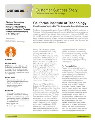 Customer Success Story
California Institute of Technology
1.888.PANASAS www.panasas.com
“We have tremendous
confidence in the
manageability, reliability,
and performance of Panasas
storage and in the integrity
of the company”
Sharon Brunett,
Senior Scientist
California Institute of Technology
SUMMARY
THE CHALLENGE
CACR’s limited staff and budget called
for a reliable, cost effective, and easy
to manage high performance storage
solution that would keep the university
at the forefront of computational science
and engineering.
THE SOLUTION
• Panasas ActiveStor scale-out
NAS appliances with the integrated
PanFS parallel file system
• Comprehensive Panasas
technical support
THE RESULT
• Greater performance, extreme
scalability, and enhanced reliability
•	Simple and care-free storage system
management, allowing CACR staff to
focus on supporting research instead
of IT infrastructure
•	Easy upgrade path
•	Superior support and service
Starting with CACR as a systems
support team member some twenty
years ago, Sharon Brunett now
manages the CACR computing facility
and systems staff. In addition, she is
a researcher for Caltech’s Predictive
Science Academic Alliance Program
(PSAAP) which supports computing
projects for the U.S. Department
of Energy. As CACR facilities and
operations manager, Brunett oversees
a broad collection of computer
equipment, including multiple computing
clusters from various manufacturers,
high performance and commodity
networks, and storage systems.
When a new HPC project for the
Department of Energy was initiated at
CACR that required a parallel file system,
Brunett reviewed the storage and file
system options that were available. Two
of those options, Lustre and PVFS, were
free, open source products. “Free isn’t
always quite so free when you factor
in the impact on users, integration, and
support challenges in your particular
environment,” noted Brunett. CACR
experienced a loss of non-critical
data and endured problematic system
administration tools with limited vendor
support with some of its prior storage
systems. Brunett was understandably
concerned with manageability, reliability,
and stability of both the parallel file
system and its underlying storage
hardware when weighing new storage
solution options.
The Panasas Solution
Panasas offered a high performance
storage solution with a fully integrated
parallel file system. Panasas ActiveStor
proved to be extremely reliable and
fully supported. Brunett noted that
glowing Panasas customer references,
including those from Los Alamos
National Laboratory and others, were
a critical factor in CACR’s decision
to purchase Panasas storage. “Data
integrity, system reliability, and support
were the motivating factors to deploy
a production quality parallel file system
from a company focusing solely on
high performance storage, rather than
a roll-your-own solution,” said Brunett.
“We’ve been pleased ever since.
We have limited funds and a limited
staff, so we try to select vendors and
products that meet the needs of our
users and that therefore make our lives
easier. Managing Panasas storage is
California Institute of Technology
Uses Panasas®
ActiveStor™ to Accelerate Scientific Discovery
The Center for Advanced Computing Research (CACR) at the California Institute of
Technology (Caltech) operates large-scale computing facilities for numerous campus
research groups who have big data design and discovery requirements. CACR has a
full-time, 25-person staff with expertise in data-intensive scientific discovery, physics-
based simulation, scientific software engineering, visualization, and novel computer
architectures. It provides technical assistance such as porting code, designing and
specifying resources, and advanced IT integration.
 
