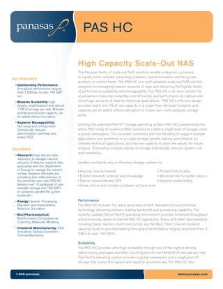 PAS HC

                                          High Capacity Scale-Out NAS
                                          The Panasas family of scale-out NAS solutions enable enterprise customers
                                          to rapidly solve complex computing problems, speed innovation and bring new
KEY FEATURES
                                          products to market faster. The PAS HC is a multi-petabyte scale-out NAS solution
 • Outstanding Performance:
                                          designed for managing massive amounts of data and delivering the highest levels
   throughput performance ranging
   from 2 GB/sec to over 160 GB/          of performance, scalability and manageability. The PAS HC is an ideal solution for
   sec.                                   organizations requiring scalability, cost efficiency, and performance to capture and
 • Massive Scalability: high              store huge amounts of data for technical applications. PAS HC’s efficient design
   density, small footprint with almost   provides nearly one PB of raw capacity in a single floor tile-sized footprint, and
   1 PB of storage per rack. Modular      capacity can be added without disruption to create vast, multi-petabyte storage
   architecture ensures capacity can
   be added without disruption.           pools.

 • Superior Manageability:
   fast setup and configuration.
                                          Utilizing the patented PanFS™ storage operating system, PAS HC complements the
   Dramatically reduces                   entire PAS family of scale-out NAS solutions to create a single pool of storage under
   administration overhead, and           a global namespace. This provides customers with the flexibility to support multiple
   lowers TCO.
                                          applications and workflows in a single storage system, blazing performance for
                                          complex technical applications and massive capacity to store the results for future
USE CASES                                 analysis. Eliminating multiple islands of storage dramatically reduces system cost
                                          and complexity.
 • Research: High density data
   repository to manage massive
   amounts of data for research labs      Leaders worldwide rely on Panasas storage systems to:
   associated with the Department
   of Energy to manage the nation’s       •   Improve time-to-market                            • Protect critical data
   nuclear weapons stockpile and
   simulating their effectiveness. In     •   Extend research, science, and knowledge           • Minimize risk for better returns
   this particular use case, PAS HC       •   Deliver unprecedented ROI                         • Improve predictability
   delivers over 10 petabytes of user     •   Solve critical and complex problems at lower cost
   available storage and 160 GB/s
   of sustained parallel file system
   bandwidth.
 • Energy: Seismic Processing,            Performance
   Migration and Interpretation,          The PAS HC features the latest generation Intel® Nehalem microarchitecture
   Reservoir Simulation                   technology, delivering industry leading bandwidth and processing capability. The
 • Bio/Pharmaceutical:                    recently updated 64 bit PanFS operating environment provides enhanced throughput
   BioInformatics, Computational          and processing speed of internal PAS HC operations. These and other improvements
   Chemistry, Molecular Modeling
                                          including faster memory, multi-core tuning, and 64 Gb/s Fibre Channel backend
 • Industrial Manufacturing: EDA          capacity result in ground-breaking throughput performance ranging anywhere from 2
   Simulation, Optical Correction,
   Thermal Mechanics
                                          GB/s to over 160 GB/s.

                                          Scalability
                                          The PAS HC provides ultra-high scalability through one of the highest density,
                                          space-saving packages available, providing almost one Petabyte of storage per rack.
                                          The PanFS operating system provides a global namespace and a single pool of
                                          storage that scales throughput and capacity symmetrically. The PAS HC also


 1-888-panasas                                                                                                www.panasas.com
 