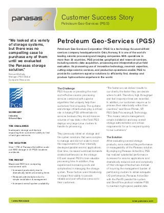 Customer Success Story
Petroleum Geo-Services (PGS)
1.888.PANASAS www.panasas.com
Petroleum Geo-Services (PGS)“We looked at a variety
of storage systems,
but there was no
compelling case to
purchase any of them
until we evaluated
the Panasas storage
solution.”
Richard McNally
Manager, PGS Global
Computer Resources
Petroleum Geo-Services Corporation (PGS) is a technology-focused oilfield
services company headquartered in Oslo, Norway. It is one of the world’s
leading seismic processing and imaging companies. With operations in
more than 22 countries, PGS provides geophysical and reservoir services,
including seismic data acquisition, processing and interpretation plus field
evaluation. Its pioneering use of innovative technology, reservoir expertise,
cutting-edge seismic services, and production operations enable PGS to
provide its customers superior solutions to efficiently find, develop and
produce hydrocarbons anywhere in the world.
SUMMARY
Industry:
Oil and Gas
THE CHALLENGE
Inadequate storage architecture
impacting their customers’ ability to find
oil and gas reservoirs
THE SOLUTION
Over 1 PB of Panasas ActiveStor scale-
out NAS storage in 21 PGS locations
worldwide.
THE RESULT
Maximized ROI from computing
environment with:
• Increased productivity due to
dramatically faster processing times
• Reduced administration due to
simple installation & management
• Increased overall system availability
The Challenge
PGS focuses on providing the most
cost-effective seismic processing
services combined with superior
algorithms that uniquely help their
customers find oil quickly. The systems
and storage infrastructure play a critical
role in helping PGS differentiate its
services because they record massive
volumes of raw data in the field. PGS
deploys very large Linux clusters to
handle its processing.
They previously relied on storage and
file system solutions that were complex
to manage and did not scale to meet
the requirements of their internally
developed parallel seismic applications.
Over time, increased workload demands
created bottlenecks on the storage
I/O and caused PGS to lose valuable
processing time. In addition, they
experienced increasing costs and
complexities in managing the storage
system. These factors were threatening
to impact their ability to provide
reliable and cost-effective services to
their customers.
“The faster we can deliver results to
our clients, the faster they can decide
where to drill. Therefore, high throughput
and fast response times are essential.
In addition, our customers require us to
process their data locally within their
countries,” said Steve Pitman, VP,
PGS Data Processing & Technology.
“This means remote management,
simple installation and easy overall
storage administration are critical
requirements for us to respond quickly
to our customers.”
The Solution
After evaluating several storage
products, none matched the performance
or manageability of the Panasas solution.
By deploying Panasas ActiveStor, PGS
has realized substantial performance
increases for seismic applications and
dramatically reduced cost and complexity
of their storage infrastructure. Instead
of incurring the management burden of
partitioning clusters to obtain adequate
I/O performance, Panasas ActiveStor
with the PanFS parallel file system
and DirectFlow protocol enables PGS
to maintain high-speed, parallel data
 