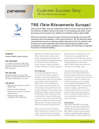 Customer Success Story
TRE (Tele-Rilevamento Europa)
1.888.PANASAS www.panasas.com
TRE (Tele-Rilevamento Europa)
TRE, located in Milan, Italy, was established in 2000 as the first commercial spff from
the Politecnico di Milano Technical University. It is the leading global expert in data
processing services derived from satellite-borne Synthetic Aperture Radar (SAR).
TRE is the world-wide exclusive licensee of the Permanent Scatters Technique (PS
Technique) which was patented in 1999 by the Politecnico. The PS Technique allows
unprecedented accuracy in collecting satellite radar data used for the detection and
monitoring of surface deformation phenomena affecting large geographic areas
(subsidence, seismic faults, landslides, etc.). In addition, PS technology can highlight
the motion of individual buildings.
SUMMARY
Industry: Satellite data processing
THE CHALLENGE
To increase the amount of data being
processed in less time and ensure that
production capacity scales with their
HPC investment.
THE SOLUTION
Panasas ActiveStor™ scale-out NAS
appliances, featuring the PanFS™ parallel
file system and DirectFlow®
protocol
THE RESULT
• Halved the time required to process
satellite data
• Doubled production capacity
• Implemented a scalable, future-proof
storage solution
• Reduced storage system
management time significantly
Working with its demanding customers
TRE is able to detect, measure and
monitor geophysical phenomena and
verify the stability of individual buildings.
Its customers include government
bodies, energy companies, academic
research institutions and space agencies.
The Challenge
The increasing global demand for
monitoring land surfaces, analyzing
potential environmental hazards and
increasing public safety has contributed
to increased customer demand for
TRE’s services. The requirement to
deliver better information faster with
increased processing performance and
storage capacity was becoming a serious
challenge. As TRE’s customer demand
for processed satellite data grew, they
increased their compute infrastructure
to meet it. However they found that their
application performance and production
capacity didn’t increase linearly as they
added more processing performance.
TRE’s high-performance computing
(HPC) infrastructure is based on a Linux
cluster with 35 compute nodes. Each
node contains two, dual-core, Opteron
64-bit processors totalling 140 cores.
The cluster uses a gigabit Ethernet
interconnect and the operating system is
Red Hat Enterprise Linux. Their previous
storage infrastructure was a fibre-
channel SAN (Storage Area Network)
containing four storage arrays.
”Our previous storage solution was
based on a fiber-channel SAN, but it
quickly became a bottleneck as we grew
the number of compute nodes to process
the growing number of customer jobs
and the increasing sizes of the data-
sets,” said Alessandro Menegaz, IT &
Security Manager, TRE. “Our production
capacity is tightly coupled with our
hardware performance, so we needed
a solution that could scale linearly in
terms of capacity and performance as
we increased the number of jobs we
were processing.”
The Solution
TRE quickly realized that their storage
solution was becoming a bottleneck and
impeding their processing performance.
With multiple compute cores processing
data, but a single data path to storage, it
could be equated to rush-hour traffic only
 