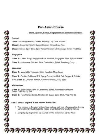 Pan Asian Course
Learn Japanese, Korean, Singaporean and Vietnamese Cuisines
Korean
Class 1:- Cabbage Kimchi, Chicken Bibimbap, Jap Chae Noodles
Class 2:- Cucumber Kimchi, Bulgogi Chicken, Korean Fried Rice
Class 3: Korean Spicy Stew, Spicy Korean Chicken with Cabbage, Kimchi Fried Rice
Singapore
Class 1:- Laksa Soup, Singapore Rice Noodles, Singapore Style Spicy Chicken
Class 2:- Hainanese Chicken Rice, Gado Gado Salad, Rendang Curry
Japanese
Class 1:- Vegetable Tempura, Udon Noodles, Miso Soup
Class 2:- Sushi - California Roll, Spicy Cucumber Roll, Bell Pepper & Shitake
Rolls Class 3:- Chicken Yakitori, Chicken Teriyaki, Yaki Soba
Vietnamese
Class 1:- Baby Lotus Stem & Carambola Salad, Assorted Mushroom
Soup, Cold Spring Roll
Class 2:- Raw Mango Salad, Chicken on Sugar Cane Stick, Veg Pho Bo
Fee 20000/- payable at the time of admission₹
 The content is focused at teaching various methods of preparation & may
vary with individual student's needs towards learning’s & time frames
 ∆ισηεσ µαψ βε χηανγεδ ορ δελετεδ ον τηε δισχρετιον οφ τηε Χηεφ
 