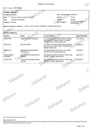 Registrar of Companies
20/01/2023
Date Issued:
Company Details
Date Incorporated:
Nature:
GLOBAL BUSINESS
CATEGORY 1
Sub Category:
Status:
08/02/2017
Private
Defunct
File No.:
Name:
C144859
Pan Asia Trade & Investment Pvt Ltd
Type:
Category:
LIMITED BY SHARES
GLOBAL
Registered Office Address: 201/2 A, 2ND FLOOR, 1CYBERCITY EBENE MAURITIUS
Office Bearers
Position Name Service Address Appointed Date
DIRECTOR CAILLOU LOUIS RICARDO C/O TRUSTLINK INTERNATIONAL LIMITED
SUITE 501, ST JAMES COURT ST DENIS
STREET PORT LOUIS MAURITIUS
10/11/2017
DIRECTOR MITTRA SUBIR C/O TRUSTLINK INTERNATIONAL LIMITED
SUITE 201/2 A, 2ND FLOOR, 1CYBERCITY
EBENE MAURITIUS
25/06/2018
DIRECTOR PEERBUCUS MOHAMMAD
SEHZAAD
ST DENIS STREET SUITE 501, ST JAMES
COURT PORT LOUIS MAURITIUS
24/03/2017
MANAGEMENT
COMPANY
TRUSTLINK INTERNATIONAL
LIMITED
MOHABEER MUNGUR STREET TRUSTLINK
HOUSE FLOREAL MAURITIUS
08/02/2017
SECRETARY TRUSTLINK INTERNATIONAL
LIMITED
MOHABEER MUNGUR STREET TRUSTLINK
HOUSE FLOREAL MAURITIUS
24/03/2017
of 1
Page 1
DISCLAIMER NOTICE
While we endeavour to keep the information up to date and as far as possible accurate, we cannot give any guarantee about the completeness, accuracy,
reliability of the information contained on the report.
This is a Computer Generated Document.
 