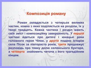 Композиція роману
Роман складається з чотирьох великих
частин, кожна з яких поділяється на розділи, їх у
творі тридцять. Кожна частина і розділ мають
свій зміст і композиційну завершеність. У першій
частині йдеться про дитячі і юнацькі роки
головного героя Чіпки, у другій подано історію
села Пісок за півтораста років, третя продовжує
розповідь про тяжку долю селянського бунтаря,
а четверта знайомить читача з його трагедійним
кінцем.
 
