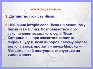 КОМПОЗИЦІЯ РОМАНУ:
1. Дитинство і юність Чіпки.
2. 100-річна історія села Піски ( в основному
писав Іван Білик). Розповідається про
закріпачення козацького села Піски
Катериною ІІ, про завзятого січовика
Мирона Гудзя, який виборов своєму родові
волю, а також про життя внука Мирона —
Максима, який поступово скочується на
хибний шлях.
 