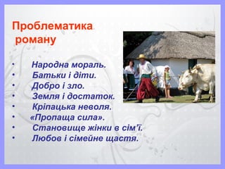 Проблематика
роману
• Народна мораль.
• Батьки і діти.
• Добро і зло.
• Земля і достаток.
• Кріпацька неволя.
• «Пропаща сила».
• Становище жінки в сім’ї.
• Любов і сімейне щастя.
 