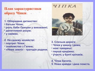 План характеристики
образу Чіпки
1. Обікрадене дитинство:
• батьки Чіпки;
• роль баби Оришки у вихованні;
• допитливий розум;
• у наймах.
2. На своєму хазяйстві:
• портрет Чіпки;
• знайомство з Галею;
• «Нема землі» - трагедія родини.
3. Слизька дорога:
• Чіпка у шинку і дома;
• нові товариші;
• перша крадіжка;
• участь у бунті кріпаків.
4. Чіпка багатіє.
5. Нова кривда і дика помста.
 