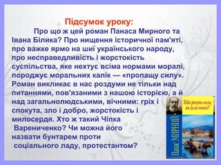 Підсумок уроку:
Про що ж цей роман Панаса Мирного та
Івана Білика? Про нищення історичної пам'яті,
про важке ярмо на шиї українського народу,
про несправедливість і жорстокість
суспільства, яке нехтує всіма нормами моралі,
породжує моральних калік — «пропащу силу».
Роман викликає в нас роздуми не тільки над
питаннями, пов'язаними з нашою історією, а й
над загальнолюдськими, вічними: гріх і
спокута, зло і добро, жорстокість і
милосердя. Хто ж такий Чіпка
Варениченко? Чи можна його
назвати бунтарем проти
соціального ладу, протестантом?
 