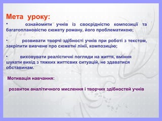 Мета уроку:
• ознайомити учнів із своєрідністю композиції та
багатоплановістю сюжету роману, його проблематикою;
• розвивати творчі здібності учнів при роботі з текстом,
закріпити вивчене про сюжетні лінії, композицію;
• виховувати реалістичні погляди на життя, вміння
шукати вихід з тяжких життєвих ситуацій, не здаватися
обставинам.
Мотивація навчання:
розвиток аналітичного мислення і творчих здібностей учнів
 