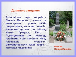 Домашнє завдання
Розповідати про творчість
Панаса Мирного , читати та
аналізувати роман «Хіба
ревуть воли, як ясла повні?»,
виписати цитати до образу
Чіпки, Грицька, Галі.
Підготуватися до розгляду
проблеми «Що зробило Чіпку
пропащою силою?»,
використовуючи текст твору і
матеріал підручника.
Могила
Панаса Мирного
 